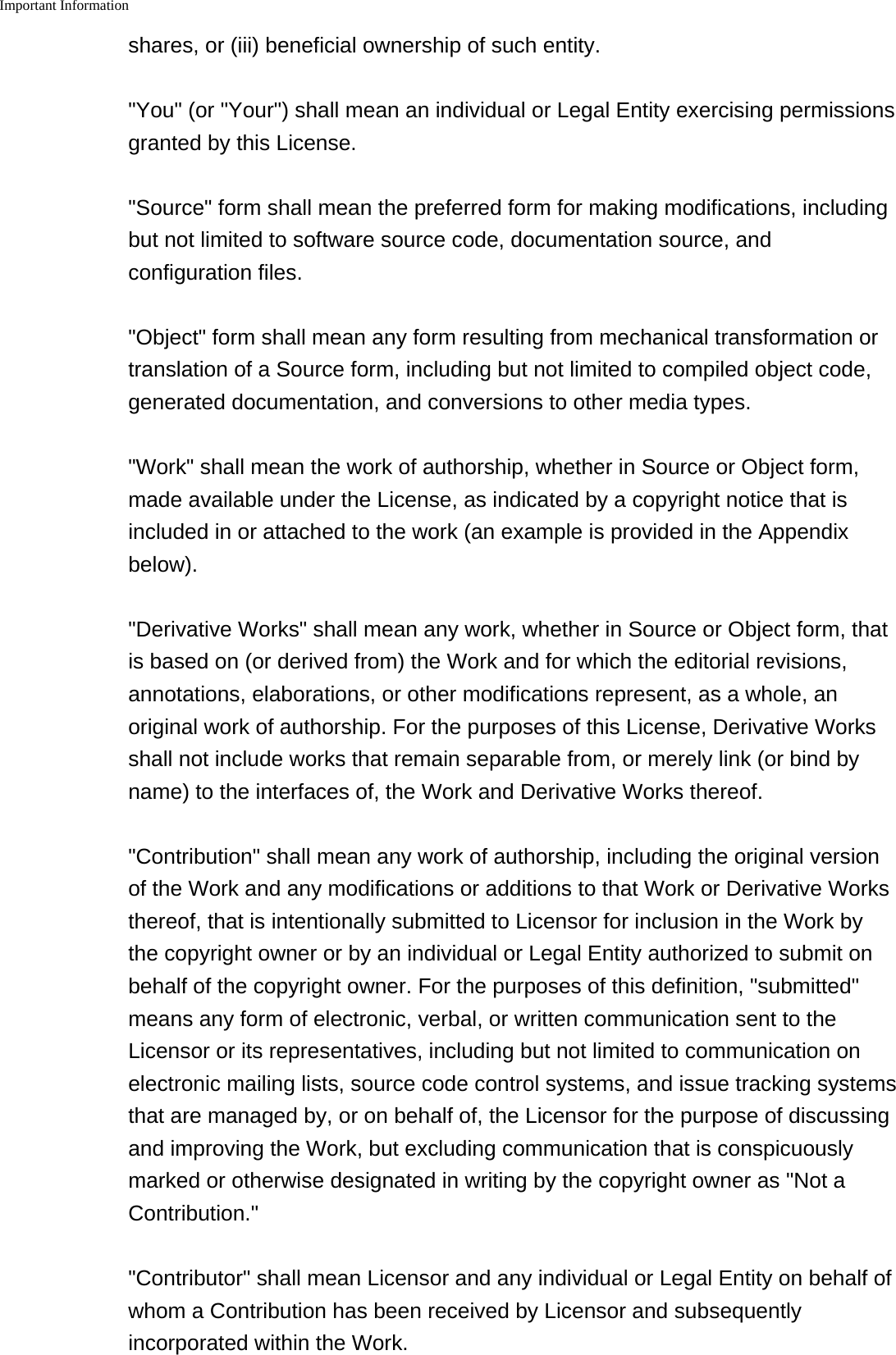Important Information    shares, or (iii) beneficial ownership of such entity.&quot;You&quot; (or &quot;Your&quot;) shall mean an individual or Legal Entity exercising permissionsgranted by this License.&quot;Source&quot; form shall mean the preferred form for making modifications, includingbut not limited to software source code, documentation source, andconfiguration files.&quot;Object&quot; form shall mean any form resulting from mechanical transformation ortranslation of a Source form, including but not limited to compiled object code,generated documentation, and conversions to other media types.&quot;Work&quot; shall mean the work of authorship, whether in Source or Object form,made available under the License, as indicated by a copyright notice that isincluded in or attached to the work (an example is provided in the Appendixbelow).&quot;Derivative Works&quot; shall mean any work, whether in Source or Object form, thatis based on (or derived from) the Work and for which the editorial revisions,annotations, elaborations, or other modifications represent, as a whole, anoriginal work of authorship. For the purposes of this License, Derivative Worksshall not include works that remain separable from, or merely link (or bind byname) to the interfaces of, the Work and Derivative Works thereof.&quot;Contribution&quot; shall mean any work of authorship, including the original versionof the Work and any modifications or additions to that Work or Derivative Worksthereof, that is intentionally submitted to Licensor for inclusion in the Work bythe copyright owner or by an individual or Legal Entity authorized to submit onbehalf of the copyright owner. For the purposes of this definition, &quot;submitted&quot;means any form of electronic, verbal, or written communication sent to theLicensor or its representatives, including but not limited to communication onelectronic mailing lists, source code control systems, and issue tracking systemsthat are managed by, or on behalf of, the Licensor for the purpose of discussingand improving the Work, but excluding communication that is conspicuouslymarked or otherwise designated in writing by the copyright owner as &quot;Not aContribution.&quot;&quot;Contributor&quot; shall mean Licensor and any individual or Legal Entity on behalf ofwhom a Contribution has been received by Licensor and subsequentlyincorporated within the Work.
