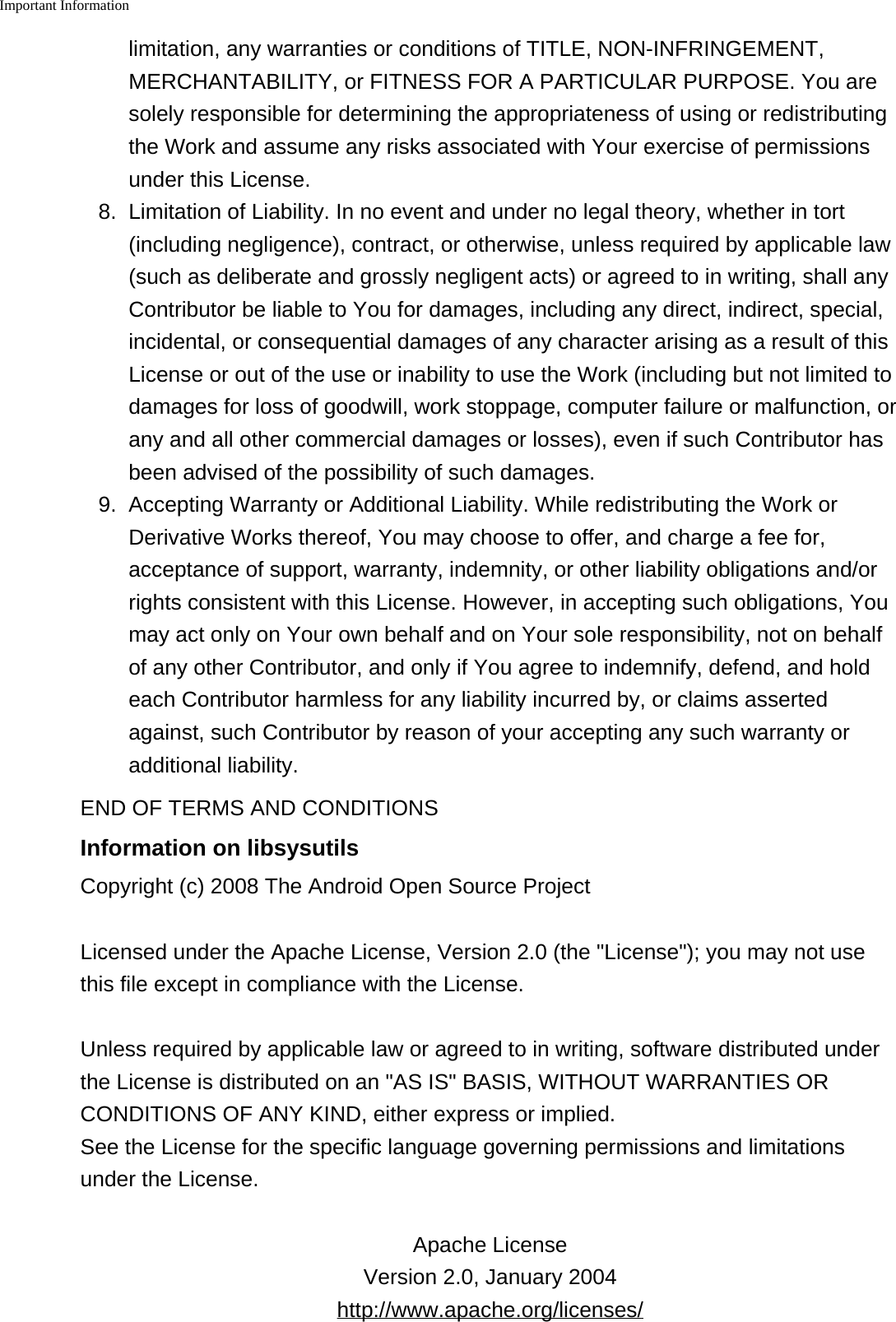 Important Information    limitation, any warranties or conditions of TITLE, NON-INFRINGEMENT,MERCHANTABILITY, or FITNESS FOR A PARTICULAR PURPOSE. You aresolely responsible for determining the appropriateness of using or redistributingthe Work and assume any risks associated with Your exercise of permissionsunder this License.8.Limitation of Liability. In no event and under no legal theory, whether in tort(including negligence), contract, or otherwise, unless required by applicable law(such as deliberate and grossly negligent acts) or agreed to in writing, shall anyContributor be liable to You for damages, including any direct, indirect, special,incidental, or consequential damages of any character arising as a result of thisLicense or out of the use or inability to use the Work (including but not limited todamages for loss of goodwill, work stoppage, computer failure or malfunction, orany and all other commercial damages or losses), even if such Contributor hasbeen advised of the possibility of such damages.9. Accepting Warranty or Additional Liability. While redistributing the Work orDerivative Works thereof, You may choose to offer, and charge a fee for,acceptance of support, warranty, indemnity, or other liability obligations and/orrights consistent with this License. However, in accepting such obligations, Youmay act only on Your own behalf and on Your sole responsibility, not on behalfof any other Contributor, and only if You agree to indemnify, defend, and holdeach Contributor harmless for any liability incurred by, or claims assertedagainst, such Contributor by reason of your accepting any such warranty oradditional liability.END OF TERMS AND CONDITIONSInformation on libsysutilsCopyright (c) 2008 The Android Open Source ProjectLicensed under the Apache License, Version 2.0 (the &quot;License&quot;); you may not usethis file except in compliance with the License.Unless required by applicable law or agreed to in writing, software distributed underthe License is distributed on an &quot;AS IS&quot; BASIS, WITHOUT WARRANTIES ORCONDITIONS OF ANY KIND, either express or implied.See the License for the specific language governing permissions and limitationsunder the License.Apache LicenseVersion 2.0, January 2004http://www.apache.org/licenses/