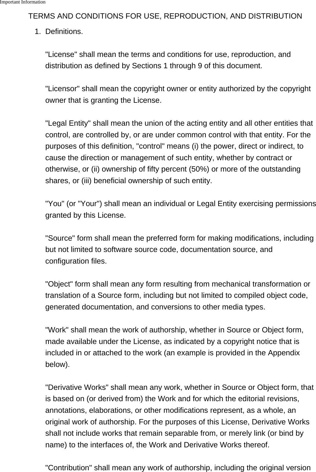 Important Information    TERMS AND CONDITIONS FOR USE, REPRODUCTION, AND DISTRIBUTION1. Definitions.&quot;License&quot; shall mean the terms and conditions for use, reproduction, anddistribution as defined by Sections 1 through 9 of this document.&quot;Licensor&quot; shall mean the copyright owner or entity authorized by the copyrightowner that is granting the License.&quot;Legal Entity&quot; shall mean the union of the acting entity and all other entities thatcontrol, are controlled by, or are under common control with that entity. For thepurposes of this definition, &quot;control&quot; means (i) the power, direct or indirect, tocause the direction or management of such entity, whether by contract orotherwise, or (ii) ownership of fifty percent (50%) or more of the outstandingshares, or (iii) beneficial ownership of such entity.&quot;You&quot; (or &quot;Your&quot;) shall mean an individual or Legal Entity exercising permissionsgranted by this License.&quot;Source&quot; form shall mean the preferred form for making modifications, includingbut not limited to software source code, documentation source, andconfiguration files.&quot;Object&quot; form shall mean any form resulting from mechanical transformation ortranslation of a Source form, including but not limited to compiled object code,generated documentation, and conversions to other media types.&quot;Work&quot; shall mean the work of authorship, whether in Source or Object form,made available under the License, as indicated by a copyright notice that isincluded in or attached to the work (an example is provided in the Appendixbelow).&quot;Derivative Works&quot; shall mean any work, whether in Source or Object form, thatis based on (or derived from) the Work and for which the editorial revisions,annotations, elaborations, or other modifications represent, as a whole, anoriginal work of authorship. For the purposes of this License, Derivative Worksshall not include works that remain separable from, or merely link (or bind byname) to the interfaces of, the Work and Derivative Works thereof.&quot;Contribution&quot; shall mean any work of authorship, including the original version