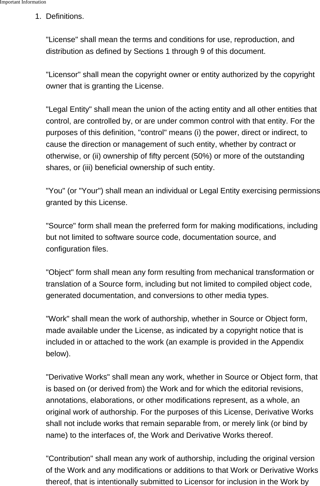 Important Information    1. Definitions.&quot;License&quot; shall mean the terms and conditions for use, reproduction, anddistribution as defined by Sections 1 through 9 of this document.&quot;Licensor&quot; shall mean the copyright owner or entity authorized by the copyrightowner that is granting the License.&quot;Legal Entity&quot; shall mean the union of the acting entity and all other entities thatcontrol, are controlled by, or are under common control with that entity. For thepurposes of this definition, &quot;control&quot; means (i) the power, direct or indirect, tocause the direction or management of such entity, whether by contract orotherwise, or (ii) ownership of fifty percent (50%) or more of the outstandingshares, or (iii) beneficial ownership of such entity.&quot;You&quot; (or &quot;Your&quot;) shall mean an individual or Legal Entity exercising permissionsgranted by this License.&quot;Source&quot; form shall mean the preferred form for making modifications, includingbut not limited to software source code, documentation source, andconfiguration files.&quot;Object&quot; form shall mean any form resulting from mechanical transformation ortranslation of a Source form, including but not limited to compiled object code,generated documentation, and conversions to other media types.&quot;Work&quot; shall mean the work of authorship, whether in Source or Object form,made available under the License, as indicated by a copyright notice that isincluded in or attached to the work (an example is provided in the Appendixbelow).&quot;Derivative Works&quot; shall mean any work, whether in Source or Object form, thatis based on (or derived from) the Work and for which the editorial revisions,annotations, elaborations, or other modifications represent, as a whole, anoriginal work of authorship. For the purposes of this License, Derivative Worksshall not include works that remain separable from, or merely link (or bind byname) to the interfaces of, the Work and Derivative Works thereof.&quot;Contribution&quot; shall mean any work of authorship, including the original versionof the Work and any modifications or additions to that Work or Derivative Worksthereof, that is intentionally submitted to Licensor for inclusion in the Work by