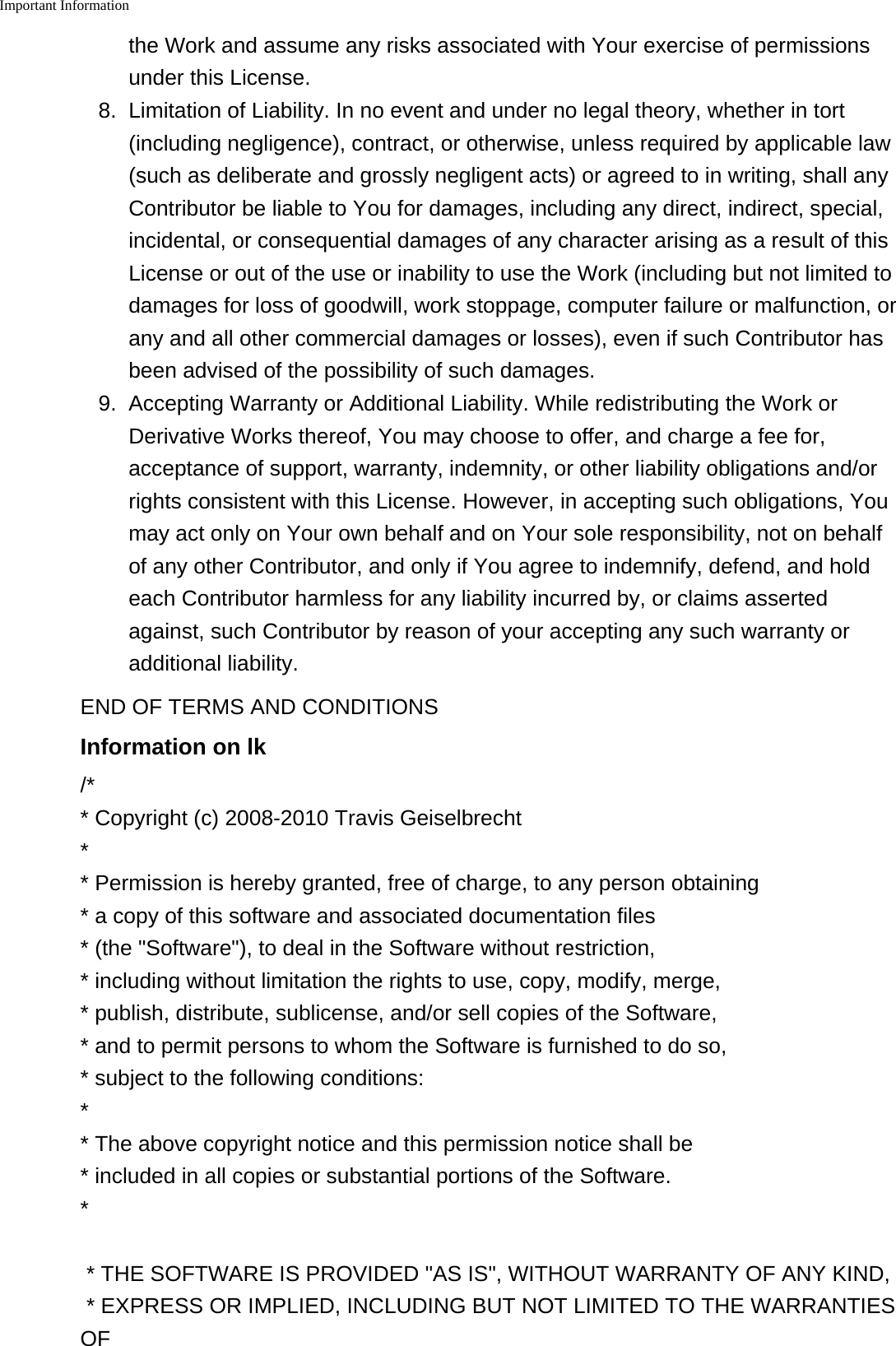 Important Information    the Work and assume any risks associated with Your exercise of permissionsunder this License.8. Limitation of Liability. In no event and under no legal theory, whether in tort(including negligence), contract, or otherwise, unless required by applicable law(such as deliberate and grossly negligent acts) or agreed to in writing, shall anyContributor be liable to You for damages, including any direct, indirect, special,incidental, or consequential damages of any character arising as a result of thisLicense or out of the use or inability to use the Work (including but not limited todamages for loss of goodwill, work stoppage, computer failure or malfunction, orany and all other commercial damages or losses), even if such Contributor hasbeen advised of the possibility of such damages.9. Accepting Warranty or Additional Liability. While redistributing the Work orDerivative Works thereof, You may choose to offer, and charge a fee for,acceptance of support, warranty, indemnity, or other liability obligations and/orrights consistent with this License. However, in accepting such obligations, Youmay act only on Your own behalf and on Your sole responsibility, not on behalfof any other Contributor, and only if You agree to indemnify, defend, and holdeach Contributor harmless for any liability incurred by, or claims assertedagainst, such Contributor by reason of your accepting any such warranty oradditional liability.END OF TERMS AND CONDITIONSInformation on lk/** Copyright (c) 2008-2010 Travis Geiselbrecht** Permission is hereby granted, free of charge, to any person obtaining* a copy of this software and associated documentation files* (the &quot;Software&quot;), to deal in the Software without restriction,* including without limitation the rights to use, copy, modify, merge,* publish, distribute, sublicense, and/or sell copies of the Software,* and to permit persons to whom the Software is furnished to do so,* subject to the following conditions:** The above copyright notice and this permission notice shall be * included in all copies or substantial portions of the Software.** THE SOFTWARE IS PROVIDED &quot;AS IS&quot;, WITHOUT WARRANTY OF ANY KIND,* EXPRESS OR IMPLIED, INCLUDING BUT NOT LIMITED TO THE WARRANTIESOF