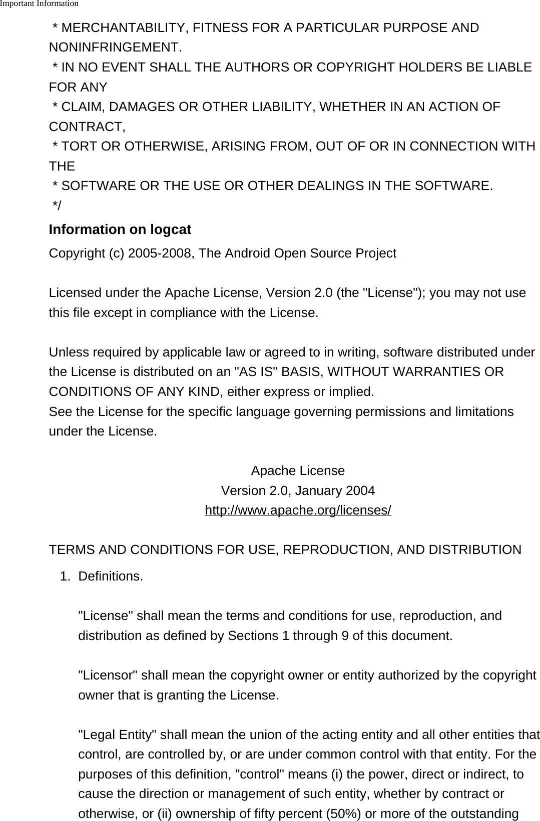 Important Information    * MERCHANTABILITY, FITNESS FOR A PARTICULAR PURPOSE ANDNONINFRINGEMENT.* IN NO EVENT SHALL THE AUTHORS OR COPYRIGHT HOLDERS BE LIABLEFOR ANY* CLAIM, DAMAGES OR OTHER LIABILITY, WHETHER IN AN ACTION OFCONTRACT,* TORT OR OTHERWISE, ARISING FROM, OUT OF OR IN CONNECTION WITHTHE* SOFTWARE OR THE USE OR OTHER DEALINGS IN THE SOFTWARE.*/Information on logcatCopyright (c) 2005-2008, The Android Open Source ProjectLicensed under the Apache License, Version 2.0 (the &quot;License&quot;); you may not usethis file except in compliance with the License.Unless required by applicable law or agreed to in writing, software distributed underthe License is distributed on an &quot;AS IS&quot; BASIS, WITHOUT WARRANTIES ORCONDITIONS OF ANY KIND, either express or implied.See the License for the specific language governing permissions and limitationsunder the License.Apache LicenseVersion 2.0, January 2004http://www.apache.org/licenses/TERMS AND CONDITIONS FOR USE, REPRODUCTION, AND DISTRIBUTION1. Definitions.&quot;License&quot; shall mean the terms and conditions for use, reproduction, anddistribution as defined by Sections 1 through 9 of this document.&quot;Licensor&quot; shall mean the copyright owner or entity authorized by the copyrightowner that is granting the License.&quot;Legal Entity&quot; shall mean the union of the acting entity and all other entities thatcontrol, are controlled by, or are under common control with that entity. For thepurposes of this definition, &quot;control&quot; means (i) the power, direct or indirect, tocause the direction or management of such entity, whether by contract orotherwise, or (ii) ownership of fifty percent (50%) or more of the outstanding