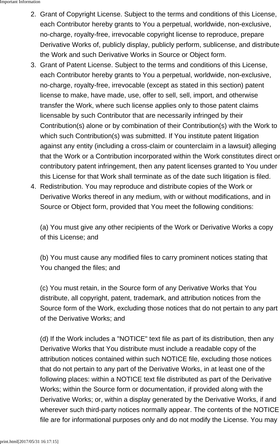 Important Informationprint.html[2017/05/31 16:17:15]2. Grant of Copyright License. Subject to the terms and conditions of this License,each Contributor hereby grants to You a perpetual, worldwide, non-exclusive,no-charge, royalty-free, irrevocable copyright license to reproduce, prepareDerivative Works of, publicly display, publicly perform, sublicense, and distributethe Work and such Derivative Works in Source or Object form.3. Grant of Patent License. Subject to the terms and conditions of this License,each Contributor hereby grants to You a perpetual, worldwide, non-exclusive,no-charge, royalty-free, irrevocable (except as stated in this section) patentlicense to make, have made, use, offer to sell, sell, import, and otherwisetransfer the Work, where such license applies only to those patent claimslicensable by such Contributor that are necessarily infringed by theirContribution(s) alone or by combination of their Contribution(s) with the Work towhich such Contribution(s) was submitted. If You institute patent litigationagainst any entity (including a cross-claim or counterclaim in a lawsuit) allegingthat the Work or a Contribution incorporated within the Work constitutes direct orcontributory patent infringement, then any patent licenses granted to You underthis License for that Work shall terminate as of the date such litigation is filed.4. Redistribution. You may reproduce and distribute copies of the Work orDerivative Works thereof in any medium, with or without modifications, and inSource or Object form, provided that You meet the following conditions:(a) You must give any other recipients of the Work or Derivative Works a copyof this License; and(b) You must cause any modified files to carry prominent notices stating thatYou changed the files; and(c) You must retain, in the Source form of any Derivative Works that Youdistribute, all copyright, patent, trademark, and attribution notices from theSource form of the Work, excluding those notices that do not pertain to any partof the Derivative Works; and(d) If the Work includes a &quot;NOTICE&quot; text file as part of its distribution, then anyDerivative Works that You distribute must include a readable copy of theattribution notices contained within such NOTICE file, excluding those noticesthat do not pertain to any part of the Derivative Works, in at least one of thefollowing places: within a NOTICE text file distributed as part of the DerivativeWorks; within the Source form or documentation, if provided along with theDerivative Works; or, within a display generated by the Derivative Works, if andwherever such third-party notices normally appear. The contents of the NOTICEfile are for informational purposes only and do not modify the License. You may