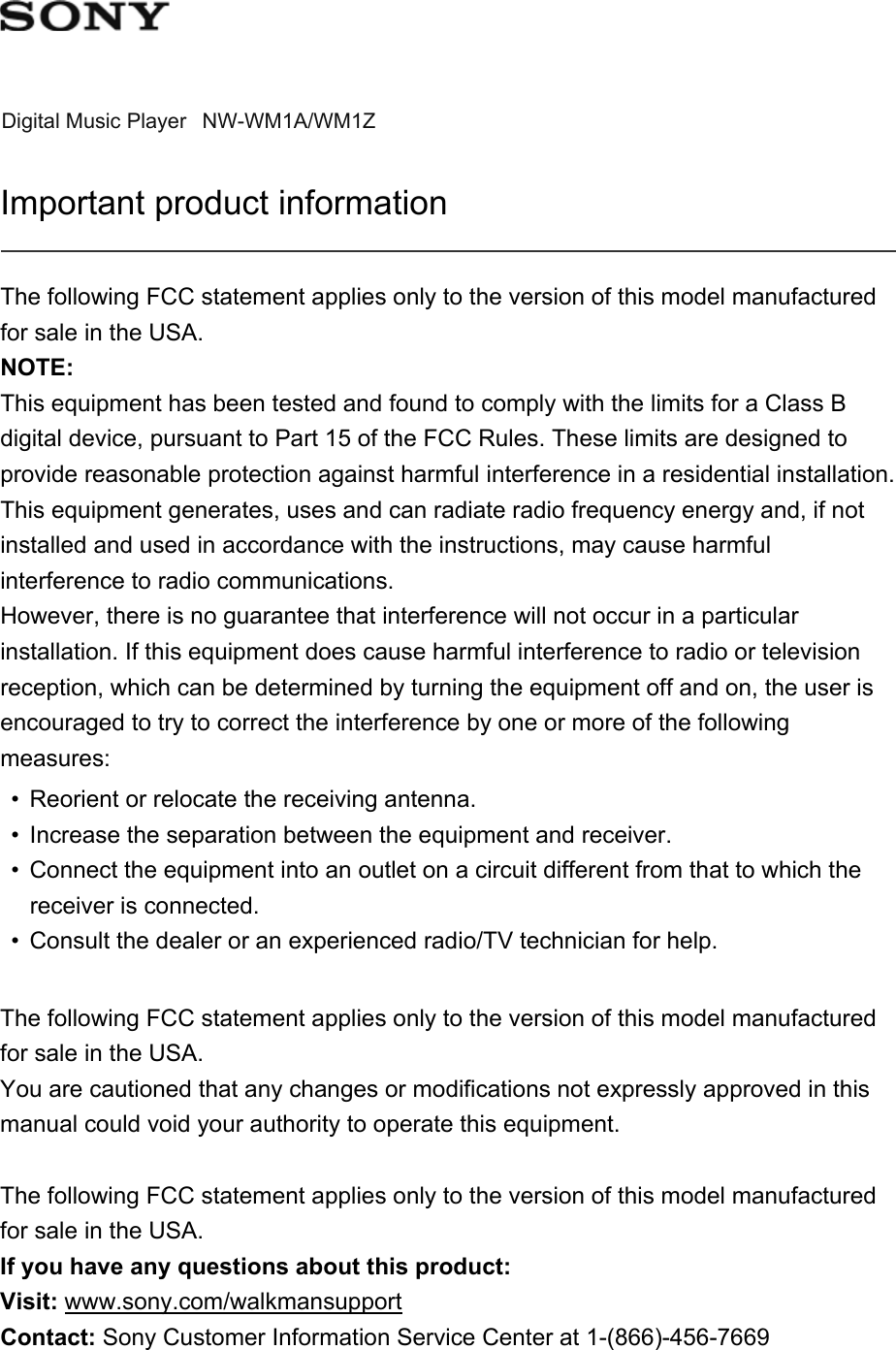 Digital Music Player NW-WM1A/WM1ZImportant product informationThe following FCC statement applies only to the version of this model manufactured for sale in the USA.NOTE:This equipment has been tested and found to comply with the limits for a Class B digital device, pursuant to Part 15 of the FCC Rules. These limits are designed to provide reasonable protection against harmful interference in a residential installation. This equipment generates, uses and can radiate radio frequency energy and, if not installed and used in accordance with the instructions, may cause harmful interference to radio communications.However, there is no guarantee that interference will not occur in a particular installation. If this equipment does cause harmful interference to radio or television reception, which can be determined by turning the equipment off and on, the user is encouraged to try to correct the interference by one or more of the following measures:• Reorient or relocate the receiving antenna.• Increase the separation between the equipment and receiver.• Connect the equipment into an outlet on a circuit different from that to which the receiver is connected.• Consult the dealer or an experienced radio/TV technician for help.The following FCC statement applies only to the version of this model manufactured for sale in the USA.You are cautioned that any changes or modifications not expressly approved in this manual could void your authority to operate this equipment.The following FCC statement applies only to the version of this model manufactured for sale in the USA.If you have any questions about this product:Visit: www.sony.com/walkmansupport Contact: Sony Customer Information Service Center at 1-(866)-456-7669