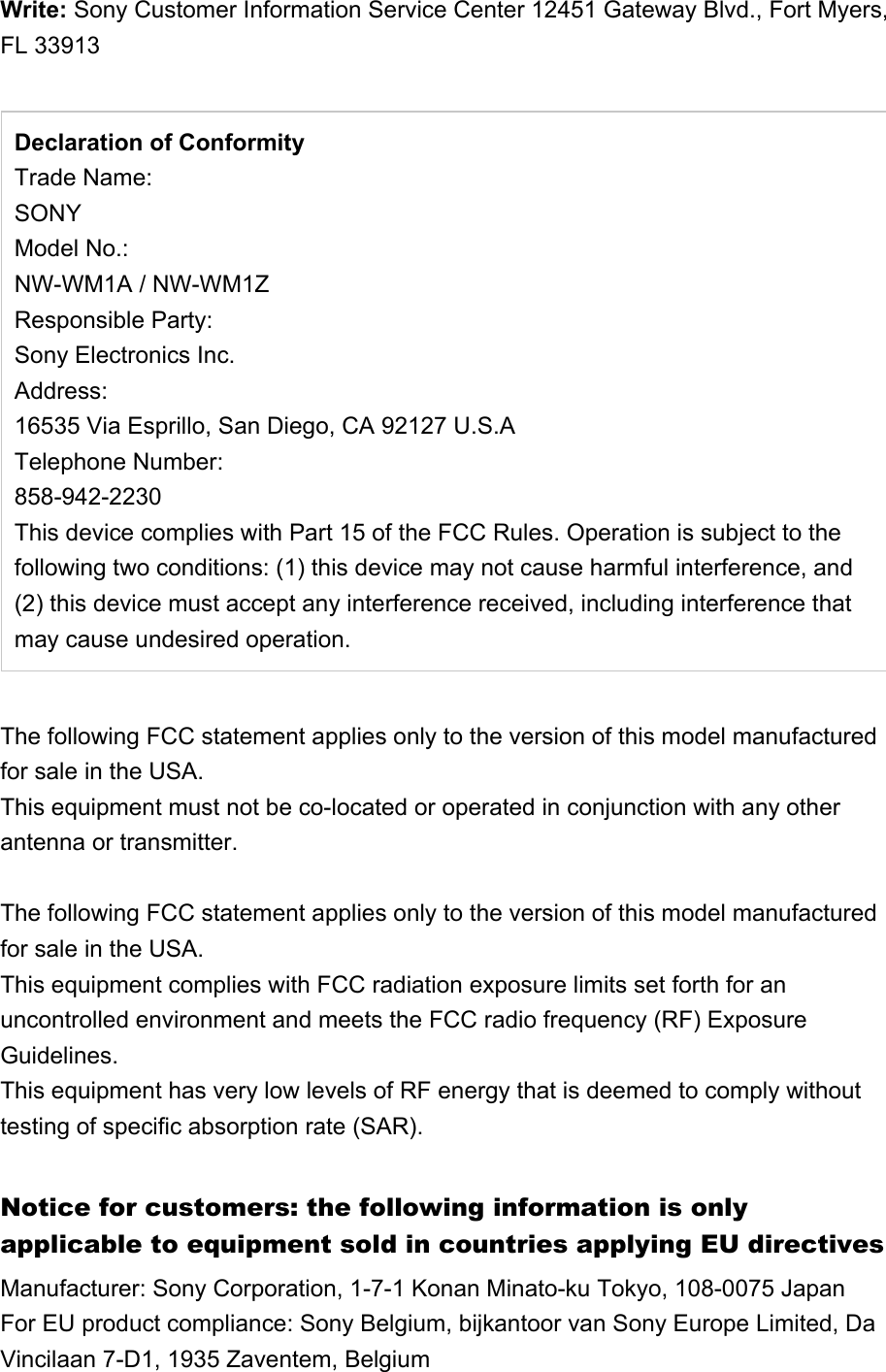 Write: Sony Customer Information Service Center 12451 Gateway Blvd., Fort Myers, FL 33913Declaration of ConformityTrade Name:SONYModel No.:NW-WM1A / NW-WM1Z Responsible Party:Sony Electronics Inc.Address:16535 Via Esprillo, San Diego, CA 92127 U.S.ATelephone Number:858-942-2230This device complies with Part 15 of the FCC Rules. Operation is subject to the following two conditions: (1) this device may not cause harmful interference, and (2) this device must accept any interference received, including interference that may cause undesired operation. The following FCC statement applies only to the version of this model manufactured for sale in the USA. This equipment must not be co-located or operated in conjunction with any other antenna or transmitter.The following FCC statement applies only to the version of this model manufactured for sale in the USA.This equipment complies with FCC radiation exposure limits set forth for an uncontrolled environment and meets the FCC radio frequency (RF) Exposure Guidelines.This equipment has very low levels of RF energy that is deemed to comply without testing of specific absorption rate (SAR).Notice for customers: the following information is only applicable to equipment sold in countries applying EU directivesManufacturer: Sony Corporation, 1-7-1 Konan Minato-ku Tokyo, 108-0075 JapanFor EU product compliance: Sony Belgium, bijkantoor van Sony Europe Limited, Da Vincilaan 7-D1, 1935 Zaventem, Belgium