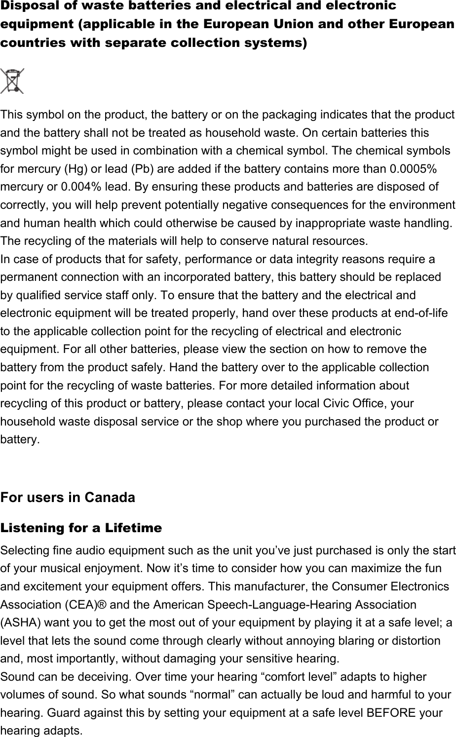 Disposal of waste batteries and electrical and electronic equipment (applicable in the European Union and other European countries with separate collection systems)This symbol on the product, the battery or on the packaging indicates that the product and the battery shall not be treated as household waste. On certain batteries this symbol might be used in combination with a chemical symbol. The chemical symbols for mercury (Hg) or lead (Pb) are added if the battery contains more than 0.0005% mercury or 0.004% lead. By ensuring these products and batteries are disposed of correctly, you will help prevent potentially negative consequences for the environment and human health which could otherwise be caused by inappropriate waste handling. The recycling of the materials will help to conserve natural resources.In case of products that for safety, performance or data integrity reasons require a permanent connection with an incorporated battery, this battery should be replaced by qualified service staff only. To ensure that the battery and the electrical and electronic equipment will be treated properly, hand over these products at end-of-life to the applicable collection point for the recycling of electrical and electronic equipment. For all other batteries, please view the section on how to remove the battery from the product safely. Hand the battery over to the applicable collection point for the recycling of waste batteries. For more detailed information about recycling of this product or battery, please contact your local Civic Office, your household waste disposal service or the shop where you purchased the product or battery.For users in CanadaListening for a LifetimeSelecting fine audio equipment such as the unit you’ve just purchased is only the start of your musical enjoyment. Now it’s time to consider how you can maximize the fun and excitement your equipment offers. This manufacturer, the Consumer Electronics Association (CEA)® and the American Speech-Language-Hearing Association (ASHA) want you to get the most out of your equipment by playing it at a safe level; a level that lets the sound come through clearly without annoying blaring or distortion and, most importantly, without damaging your sensitive hearing.Sound can be deceiving. Over time your hearing “comfort level” adapts to higher volumes of sound. So what sounds “normal” can actually be loud and harmful to your hearing. Guard against this by setting your equipment at a safe level BEFORE your hearing adapts.