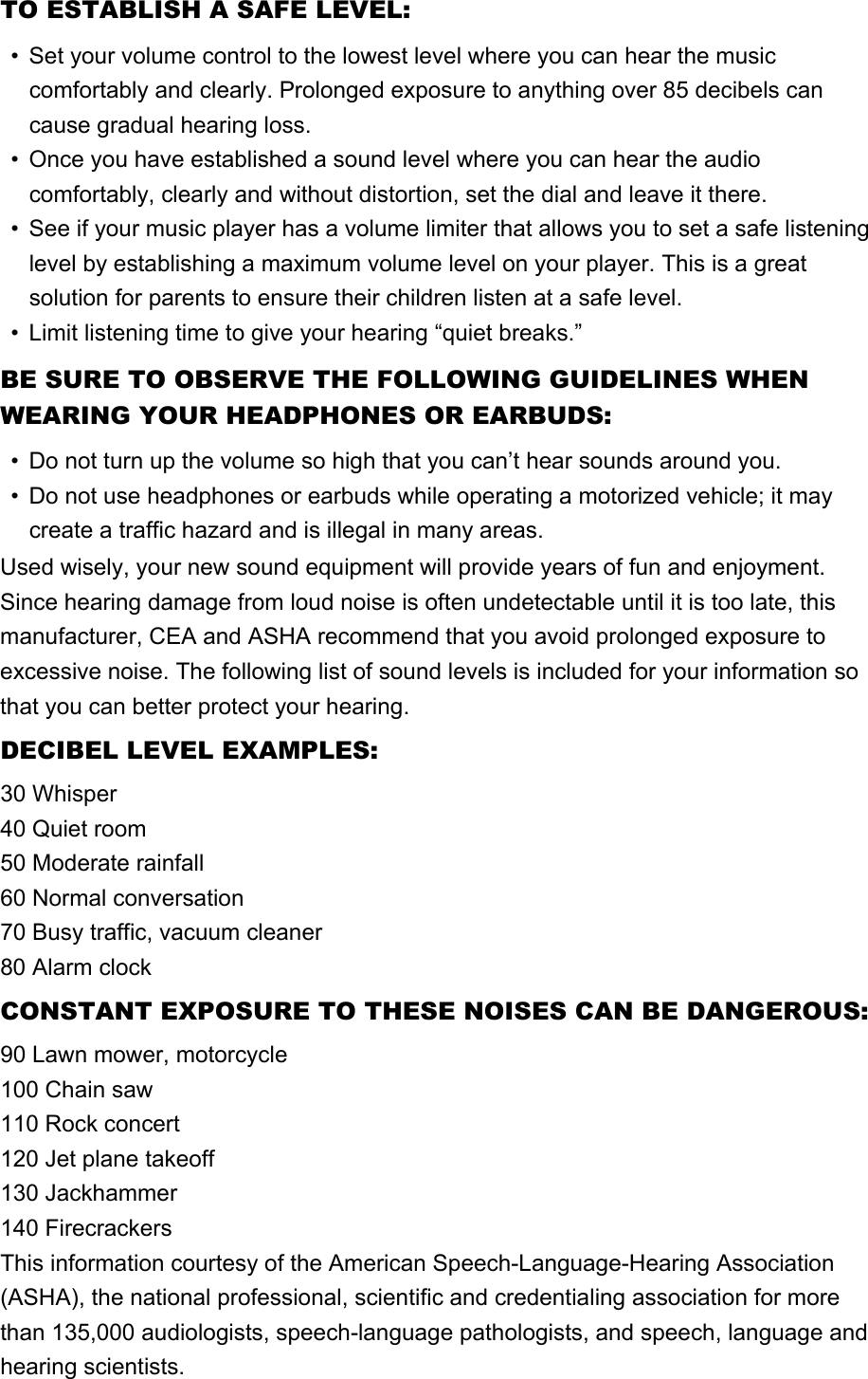 TO ESTABLISH A SAFE LEVEL:• Set your volume control to the lowest level where you can hear the music comfortably and clearly. Prolonged exposure to anything over 85 decibels can cause gradual hearing loss.• Once you have established a sound level where you can hear the audio comfortably, clearly and without distortion, set the dial and leave it there.• See if your music player has a volume limiter that allows you to set a safe listening level by establishing a maximum volume level on your player. This is a great solution for parents to ensure their children listen at a safe level.• Limit listening time to give your hearing “quiet breaks.”BE SURE TO OBSERVE THE FOLLOWING GUIDELINES WHEN WEARING YOUR HEADPHONES OR EARBUDS:• Do not turn up the volume so high that you can’t hear sounds around you.• Do not use headphones or earbuds while operating a motorized vehicle; it may create a traffic hazard and is illegal in many areas.Used wisely, your new sound equipment will provide years of fun and enjoyment.Since hearing damage from loud noise is often undetectable until it is too late, this manufacturer, CEA and ASHA recommend that you avoid prolonged exposure to excessive noise. The following list of sound levels is included for your information so that you can better protect your hearing.DECIBEL LEVEL EXAMPLES:30 Whisper40 Quiet room50 Moderate rainfall60 Normal conversation70 Busy traffic, vacuum cleaner80 Alarm clockCONSTANT EXPOSURE TO THESE NOISES CAN BE DANGEROUS:90 Lawn mower, motorcycle100 Chain saw110 Rock concert120 Jet plane takeoff130 Jackhammer140 FirecrackersThis information courtesy of the American Speech-Language-Hearing Association (ASHA), the national professional, scientific and credentialing association for more than 135,000 audiologists, speech-language pathologists, and speech, language and hearing scientists.