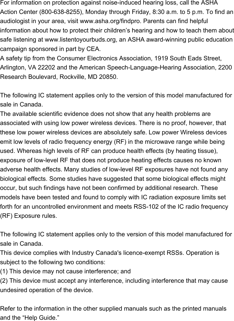 For information on protection against noise-induced hearing loss, call the ASHA Action Center (800-638-8255), Monday through Friday, 8:30 a.m. to 5 p.m. To find an audiologist in your area, visit www.asha.org/findpro. Parents can find helpful information about how to protect their children’s hearing and how to teach them about safe listening at www.listentoyourbuds.org, an ASHA award-winning public education campaign sponsored in part by CEA.A safety tip from the Consumer Electronics Association, 1919 South Eads Street, Arlington, VA 22202 and the American Speech-Language-Hearing Association, 2200 Research Boulevard, Rockville, MD 20850.The following IC statement applies only to the version of this model manufactured for sale in Canada.The available scientific evidence does not show that any health problems are associated with using low power wireless devices. There is no proof, however, that these low power wireless devices are absolutely safe. Low power Wireless devices emit low levels of radio frequency energy (RF) in the microwave range while being used. Whereas high levels of RF can produce health effects (by heating tissue), exposure of low-level RF that does not produce heating effects causes no known adverse health effects. Many studies of low-level RF exposures have not found any biological effects. Some studies have suggested that some biological effects might occur, but such findings have not been confirmed by additional research. These models have been tested and found to comply with IC radiation exposure limits set forth for an uncontrolled environment and meets RSS-102 of the IC radio frequency (RF) Exposure rules.The following IC statement applies only to the version of this model manufactured for sale in Canada.This device complies with Industry Canada&apos;s licence-exempt RSSs. Operation is subject to the following two conditions:(1) This device may not cause interference; and(2) This device must accept any interference, including interference that may cause undesired operation of the device.Refer to the information in the other supplied manuals such as the printed manuals and the “Help Guide.”