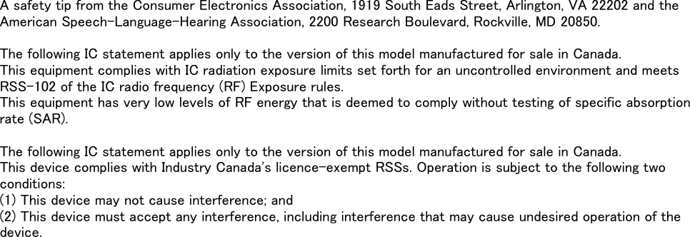 A safety tip from the Consumer Electronics Association, 1919 South Eads Street, Arlington, VA 22202 and theAmerican Speech-Language-Hearing Association, 2200 Research Boulevard, Rockville, MD 20850.The following IC statement applies only to the version of this model manufactured for sale in Canada.This equipment complies with IC radiation exposure limits set forth for an uncontrolled environment and meets RSS-102 of the IC radio frequency (RF) Exposure rules.This equipment has very low levels of RF energy that is deemed to comply without testing of specific absorptionrate (SAR).The following IC statement applies only to the version of this model manufactured for sale in Canada.This device complies with Industry Canada&apos;s licence-exempt RSSs. Operation is subject to the following twoconditions:(1) This device may not cause interference; and(2) This device must accept any interference, including interference that may cause undesired operation of thedevice.