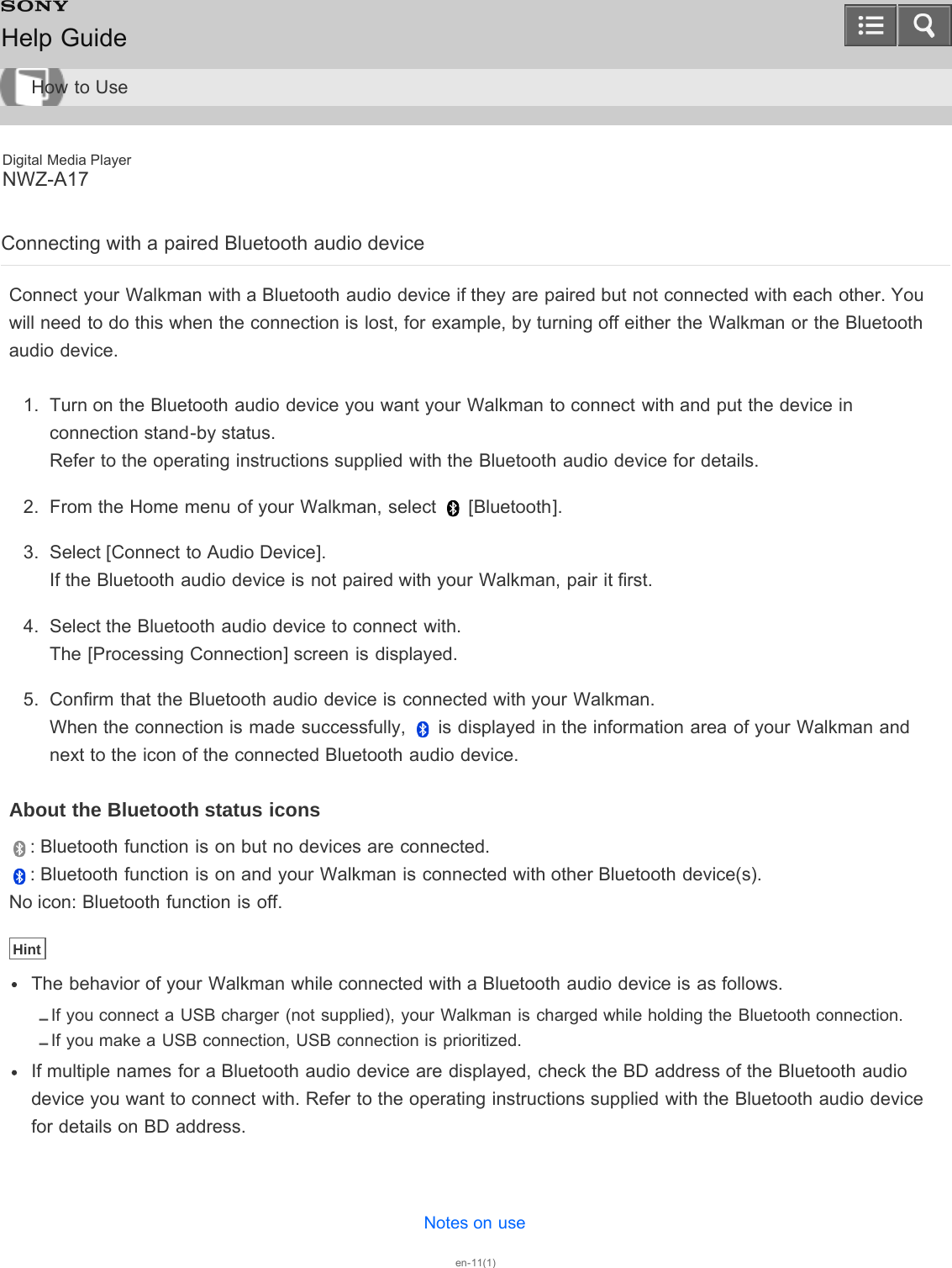 Digital Media PlayerNWZ-A17Connecting with a paired Bluetooth audio deviceConnect your Walkman with a Bluetooth audio device if they are paired but not connected with each other. Youwill need to do this when the connection is lost, for example, by turning off either the Walkman or the Bluetoothaudio device.1.  Turn on the Bluetooth audio device you want your Walkman to connect with and put the device inconnection stand-by status.Refer to the operating instructions supplied with the Bluetooth audio device for details.2.  From the Home menu of your Walkman, select   [Bluetooth].3.  Select [Connect to Audio Device].If the Bluetooth audio device is not paired with your Walkman, pair it first.4.  Select the Bluetooth audio device to connect with.The [Processing Connection] screen is displayed.5.  Confirm that the Bluetooth audio device is connected with your Walkman.When the connection is made successfully,   is displayed in the information area of your Walkman andnext to the icon of the connected Bluetooth audio device.About the Bluetooth status icons: Bluetooth function is on but no devices are connected.: Bluetooth function is on and your Walkman is connected with other Bluetooth device(s).No icon: Bluetooth function is off.HintThe behavior of your Walkman while connected with a Bluetooth audio device is as follows.If you connect a USB charger (not supplied), your Walkman is charged while holding the Bluetooth connection.If you make a USB connection, USB connection is prioritized.If multiple names for a Bluetooth audio device are displayed, check the BD address of the Bluetooth audiodevice you want to connect with. Refer to the operating instructions supplied with the Bluetooth audio devicefor details on BD address.Notes on useen-11(1)Help GuideHow to Use