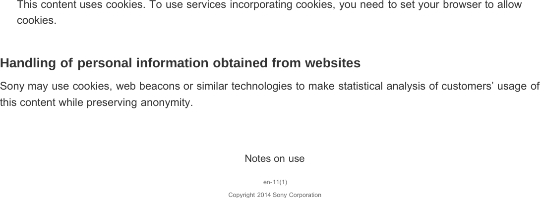 This content uses cookies. To use services incorporating cookies, you need to set your browser to allowcookies.Handling of personal information obtained from websitesSony may use cookies, web beacons or similar technologies to make statistical analysis of customers’ usage ofthis content while preserving anonymity.Notes on useen-11(1)Copyright 2014 Sony Corporation