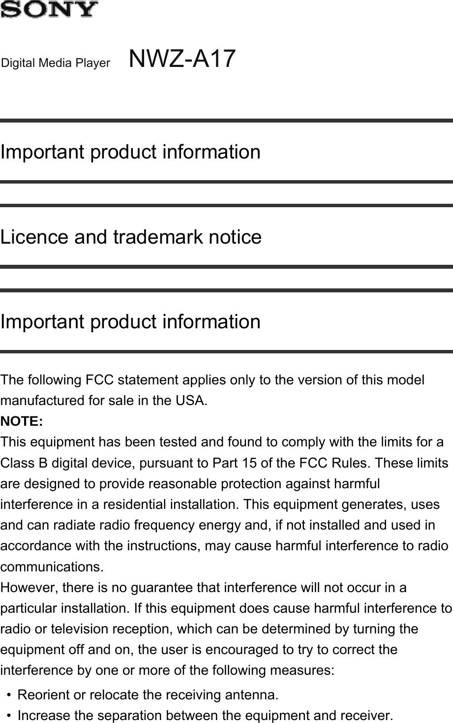 Digital Media Player NWZ-A17Important product informationLicence and trademark noticeImportant product informationThe following FCC statement applies only to the version of this model manufactured for sale in the USA.NOTE: This equipment has been tested and found to comply with the limits for a Class B digital device, pursuant to Part 15 of the FCC Rules. These limits are designed to provide reasonable protection against harmful interference in a residential installation. This equipment generates, uses and can radiate radio frequency energy and, if not installed and used in accordance with the instructions, may cause harmful interference to radio communications.However, there is no guarantee that interference will not occur in a particular installation. If this equipment does cause harmful interference to radio or television reception, which can be determined by turning the equipment off and on, the user is encouraged to try to correct the interference by one or more of the following measures:Reorient or relocate the receiving antenna.•Increase the separation between the equipment and receiver.•