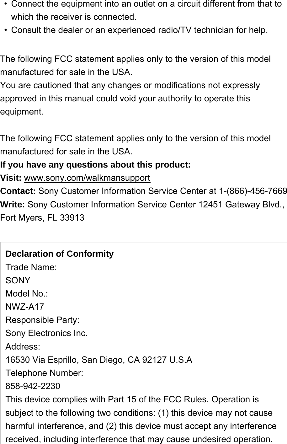 Connect the equipment into an outlet on a circuit different from that to which the receiver is connected.•Consult the dealer or an experienced radio/TV technician for help.• The following FCC statement applies only to the version of this model manufactured for sale in the USA.You are cautioned that any changes or modifications not expressly approved in this manual could void your authority to operate this equipment. The following FCC statement applies only to the version of this model manufactured for sale in the USA.If you have any questions about this product: Visit: www.sony.com/walkmansupport Contact: Sony Customer Information Service Center at 1-(866)-456-7669Write: Sony Customer Information Service Center 12451 Gateway Blvd., Fort Myers, FL 33913 Declaration of Conformity Trade Name:SONYModel No.:NWZ-A17Responsible Party:Sony Electronics Inc.Address:16530 Via Esprillo, San Diego, CA 92127 U.S.ATelephone Number:858-942-2230This device complies with Part 15 of the FCC Rules. Operation is subject to the following two conditions: (1) this device may not cause harmful interference, and (2) this device must accept any interference received, including interference that may cause undesired operation.  