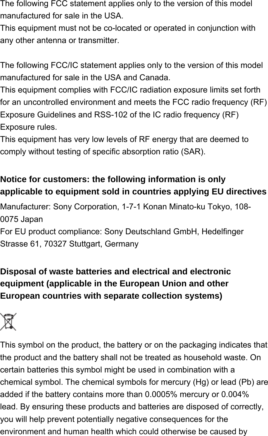 The following FCC statement applies only to the version of this model manufactured for sale in the USA. This equipment must not be co-located or operated in conjunction with any other antenna or transmitter. The following FCC/IC statement applies only to the version of this model manufactured for sale in the USA and Canada.This equipment complies with FCC/IC radiation exposure limits set forth for an uncontrolled environment and meets the FCC radio frequency (RF) Exposure Guidelines and RSS-102 of the IC radio frequency (RF) Exposure rules.This equipment has very low levels of RF energy that are deemed to comply without testing of specific absorption ratio (SAR). Notice for customers: the following information is only applicable to equipment sold in countries applying EU directives Manufacturer: Sony Corporation, 1-7-1 Konan Minato-ku Tokyo, 108-0075 JapanFor EU product compliance: Sony Deutschland GmbH, Hedelfinger Strasse 61, 70327 Stuttgart, Germany Disposal of waste batteries and electrical and electronic equipment (applicable in the European Union and other European countries with separate collection systems)  This symbol on the product, the battery or on the packaging indicates that the product and the battery shall not be treated as household waste. On certain batteries this symbol might be used in combination with a chemical symbol. The chemical symbols for mercury (Hg) or lead (Pb) are added if the battery contains more than 0.0005% mercury or 0.004% lead. By ensuring these products and batteries are disposed of correctly, you will help prevent potentially negative consequences for the environment and human health which could otherwise be caused by 