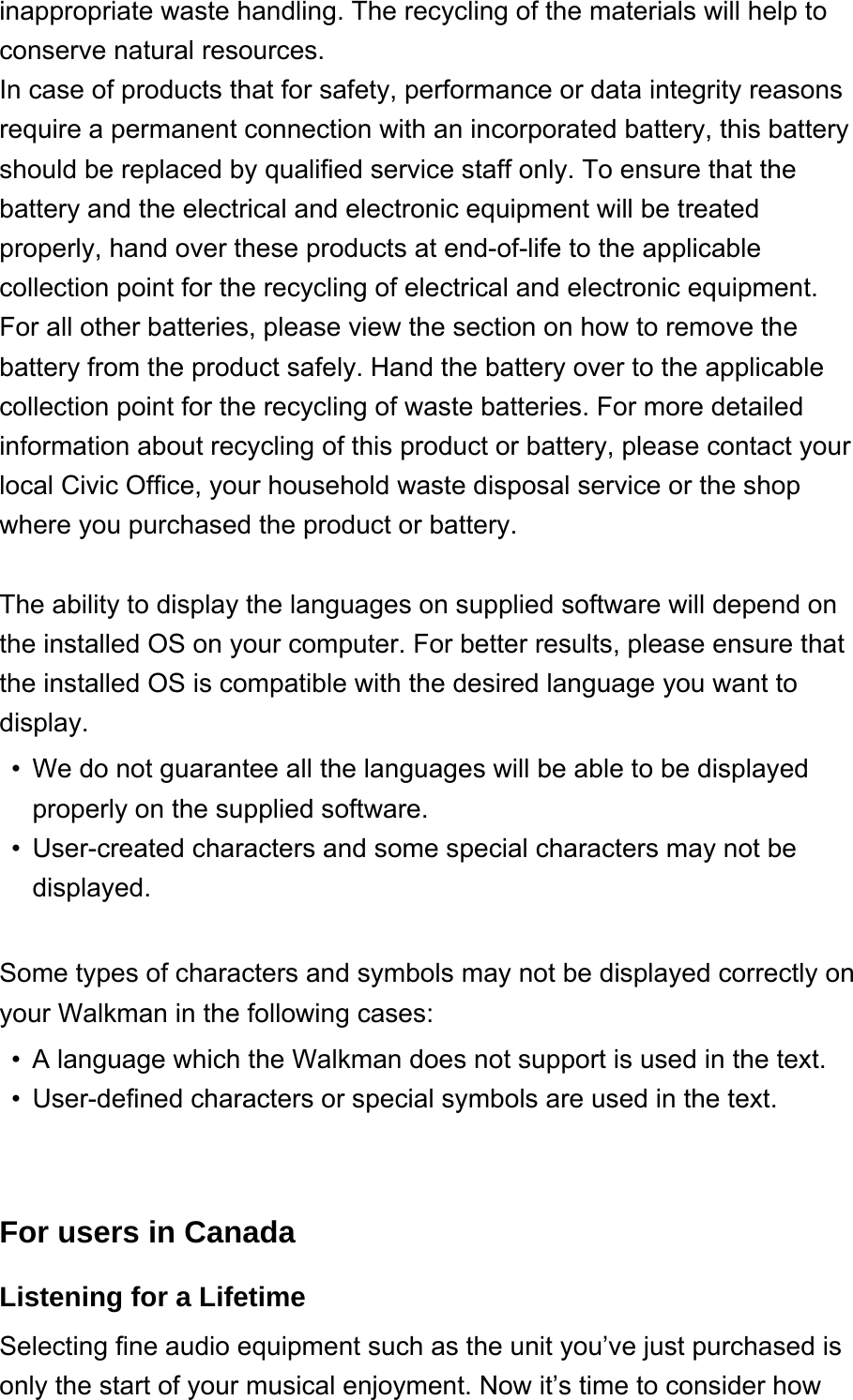 inappropriate waste handling. The recycling of the materials will help to conserve natural resources.In case of products that for safety, performance or data integrity reasons require a permanent connection with an incorporated battery, this battery should be replaced by qualified service staff only. To ensure that the battery and the electrical and electronic equipment will be treated properly, hand over these products at end-of-life to the applicable collection point for the recycling of electrical and electronic equipment. For all other batteries, please view the section on how to remove the battery from the product safely. Hand the battery over to the applicable collection point for the recycling of waste batteries. For more detailed information about recycling of this product or battery, please contact your local Civic Office, your household waste disposal service or the shop where you purchased the product or battery. The ability to display the languages on supplied software will depend on the installed OS on your computer. For better results, please ensure that the installed OS is compatible with the desired language you want to display. We do not guarantee all the languages will be able to be displayed properly on the supplied software.•User-created characters and some special characters may not be displayed.• Some types of characters and symbols may not be displayed correctly on your Walkman in the following cases: A language which the Walkman does not support is used in the text.•User-defined characters or special symbols are used in the text.• For users in CanadaListening for a Lifetime Selecting fine audio equipment such as the unit you’ve just purchased is only the start of your musical enjoyment. Now it’s time to consider how 