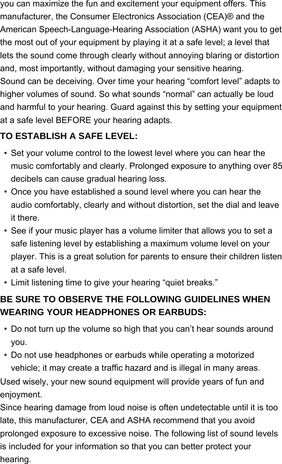 you can maximize the fun and excitement your equipment offers. This manufacturer, the Consumer Electronics Association (CEA)® and the American Speech-Language-Hearing Association (ASHA) want you to get the most out of your equipment by playing it at a safe level; a level that lets the sound come through clearly without annoying blaring or distortion and, most importantly, without damaging your sensitive hearing.Sound can be deceiving. Over time your hearing “comfort level” adapts to higher volumes of sound. So what sounds “normal” can actually be loud and harmful to your hearing. Guard against this by setting your equipment at a safe level BEFORE your hearing adapts.TO ESTABLISH A SAFE LEVEL: Set your volume control to the lowest level where you can hear the music comfortably and clearly. Prolonged exposure to anything over 85 decibels can cause gradual hearing loss.•Once you have established a sound level where you can hear the audio comfortably, clearly and without distortion, set the dial and leave it there.•See if your music player has a volume limiter that allows you to set a safe listening level by establishing a maximum volume level on your player. This is a great solution for parents to ensure their children listen at a safe level.•Limit listening time to give your hearing “quiet breaks.”•BE SURE TO OBSERVE THE FOLLOWING GUIDELINES WHEN WEARING YOUR HEADPHONES OR EARBUDS: Do not turn up the volume so high that you can’t hear sounds around you.•Do not use headphones or earbuds while operating a motorized vehicle; it may create a traffic hazard and is illegal in many areas.•Used wisely, your new sound equipment will provide years of fun and enjoyment.Since hearing damage from loud noise is often undetectable until it is too late, this manufacturer, CEA and ASHA recommend that you avoid prolonged exposure to excessive noise. The following list of sound levels is included for your information so that you can better protect your hearing.