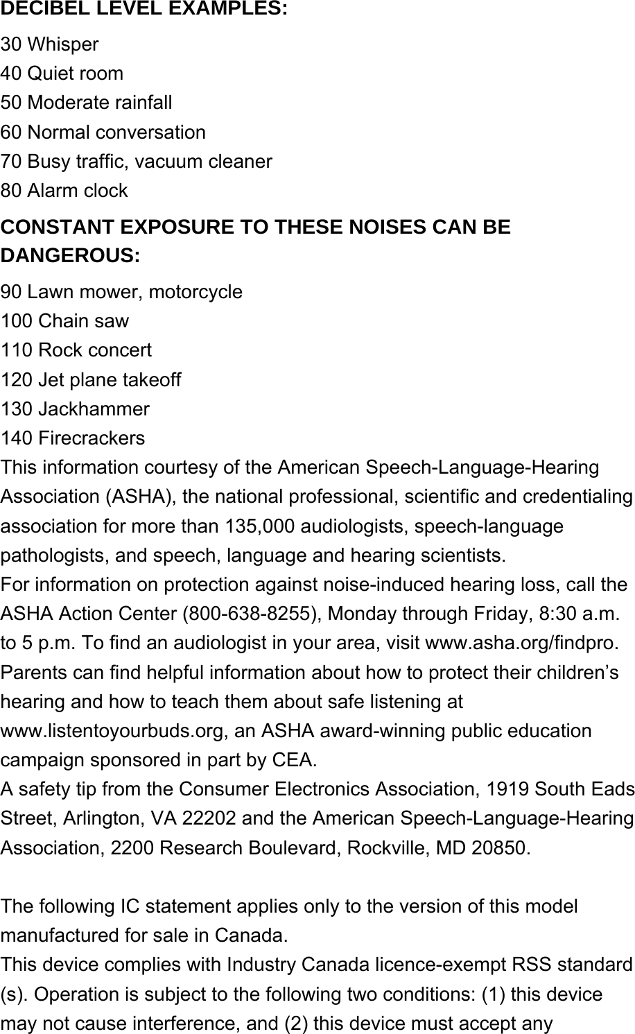 DECIBEL LEVEL EXAMPLES: 30 Whisper40 Quiet room50 Moderate rainfall60 Normal conversation70 Busy traffic, vacuum cleaner80 Alarm clockCONSTANT EXPOSURE TO THESE NOISES CAN BE DANGEROUS: 90 Lawn mower, motorcycle100 Chain saw110 Rock concert120 Jet plane takeoff130 Jackhammer140 FirecrackersThis information courtesy of the American Speech-Language-Hearing Association (ASHA), the national professional, scientific and credentialing association for more than 135,000 audiologists, speech-language pathologists, and speech, language and hearing scientists.For information on protection against noise-induced hearing loss, call the ASHA Action Center (800-638-8255), Monday through Friday, 8:30 a.m. to 5 p.m. To find an audiologist in your area, visit www.asha.org/findpro. Parents can find helpful information about how to protect their children’s hearing and how to teach them about safe listening at www.listentoyourbuds.org, an ASHA award-winning public education campaign sponsored in part by CEA.A safety tip from the Consumer Electronics Association, 1919 South Eads Street, Arlington, VA 22202 and the American Speech-Language-Hearing Association, 2200 Research Boulevard, Rockville, MD 20850. The following IC statement applies only to the version of this model manufactured for sale in Canada.This device complies with Industry Canada licence-exempt RSS standard(s). Operation is subject to the following two conditions: (1) this device may not cause interference, and (2) this device must accept any 