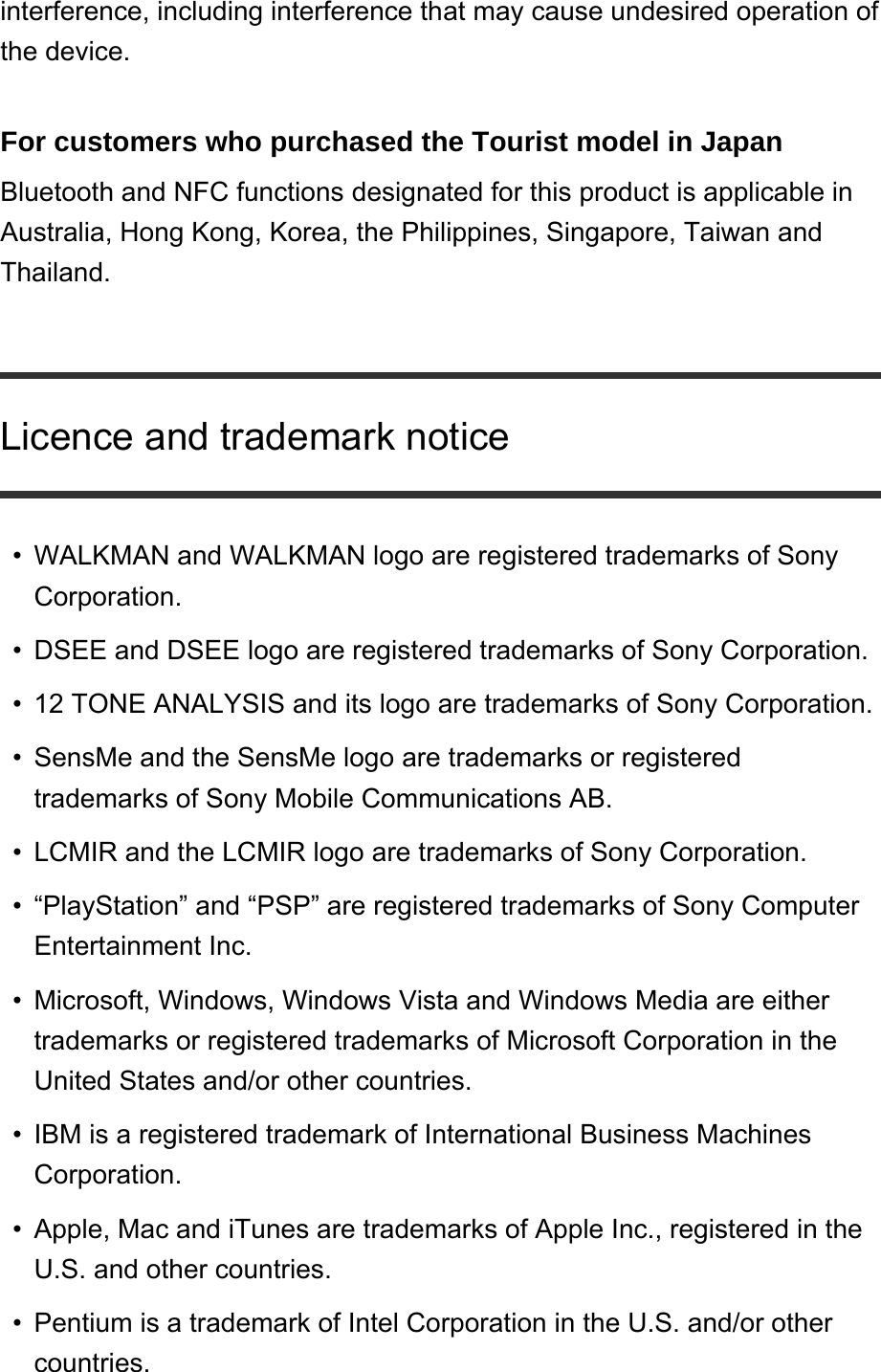 interference, including interference that may cause undesired operation of the device. For customers who purchased the Tourist model in Japan Bluetooth and NFC functions designated for this product is applicable in Australia, Hong Kong, Korea, the Philippines, Singapore, Taiwan and Thailand. Licence and trademark noticeWALKMAN and WALKMAN logo are registered trademarks of Sony Corporation. •DSEE and DSEE logo are registered trademarks of Sony Corporation. •12 TONE ANALYSIS and its logo are trademarks of Sony Corporation. •SensMe and the SensMe logo are trademarks or registered trademarks of Sony Mobile Communications AB. •LCMIR and the LCMIR logo are trademarks of Sony Corporation. •“PlayStation” and “PSP” are registered trademarks of Sony Computer Entertainment Inc. •Microsoft, Windows, Windows Vista and Windows Media are either trademarks or registered trademarks of Microsoft Corporation in the United States and/or other countries. •IBM is a registered trademark of International Business Machines Corporation. •Apple, Mac and iTunes are trademarks of Apple Inc., registered in the U.S. and other countries. •Pentium is a trademark of Intel Corporation in the U.S. and/or other countries. •