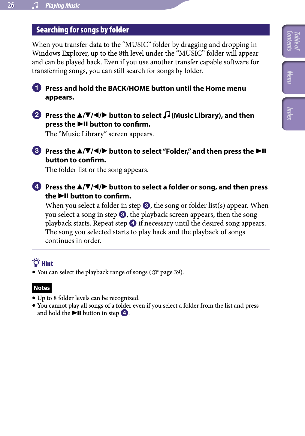 NWZ-A826 / A 828 / A829.GB.3-289-807-11(1)  Playing Music26 26 Searching for songs by folderWhen you transfer data to the “MUSIC” folder by dragging and dropping in Windows Explorer, up to the 8th level under the “MUSIC” folder will appear and can be played back. Even if you use another transfer capable software for transferring songs, you can still search for songs by folder.Press and hold the BACK/HOME button until the Home menu appears.Press the /// button to select   (Music Library), and then press the  button to conrm.The “Music Library” screen appears.Press the /// button to select “Folder,” and then press the  button to conrm.The folder list or the song appears.Press the /// button to select a folder or song, and then press the  button to conrm.When you select a folder in step , the song or folder list(s) appear. When you select a song in step , the playback screen appears, then the song playback starts. Repeat step  if necessary until the desired song appears. The song you selected starts to play back and the playback of songs continues in order. Hint You can select the playback range of songs ( page 39).Notes Up to 8 folder levels can be recognized. You cannot play all songs of a folder even if you select a folder from the list and press and hold the  button in step .Table of Contents Menu Index
