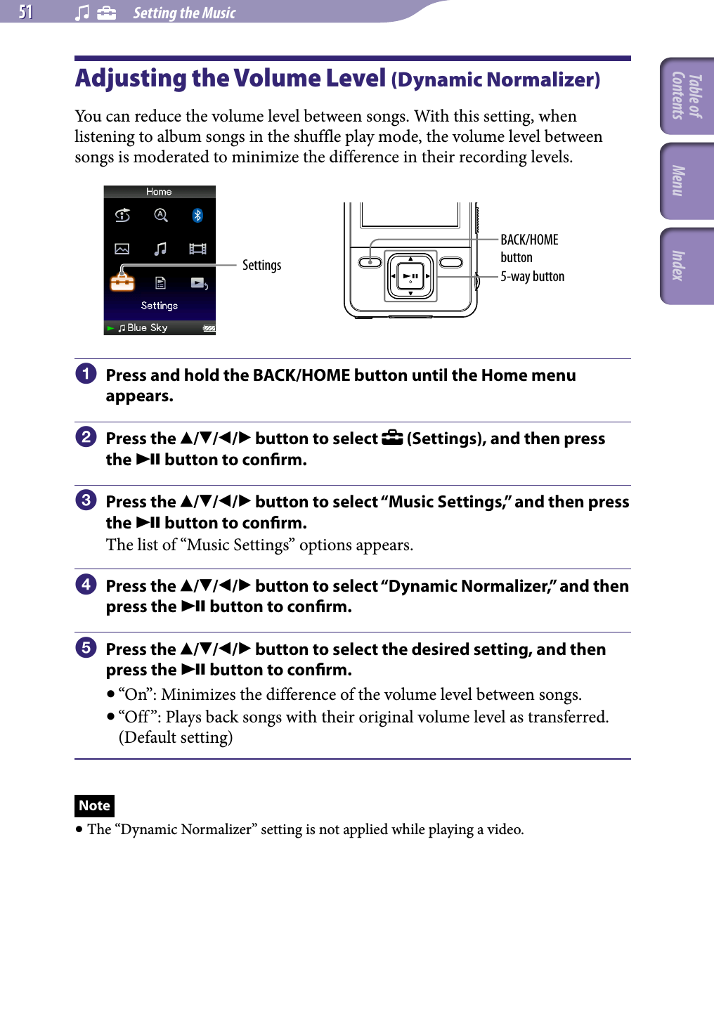 NWZ-A826 / A 828 / A829.GB.3-289-807-11(1)    Setting the Music51 51 Adjusting the Volume Level (Dynamic Normalizer)You can reduce the volume level between songs. With this setting, when listening to album songs in the shuffle play mode, the volume level between songs is moderated to minimize the difference in their recording levels.Settings 5-way buttonBACK/HOME button  Press and hold the BACK/HOME button until the Home menu appears.  Press the /// button to select   (Settings), and then press the  button to conrm.  Press the /// button to select “Music Settings,” and then press the  button to conrm.The list of “Music Settings” options appears.  Press the /// button to select “Dynamic Normalizer,” and then press the  button to conrm.  Press the /// button to select the desired setting, and then press the  button to conrm.“On”: Minimizes the difference of the volume level between songs.“Off ”: Plays back songs with their original volume level as transferred. (Default setting)Note The “Dynamic Normalizer” setting is not applied while playing a video.Table of Contents Menu Index