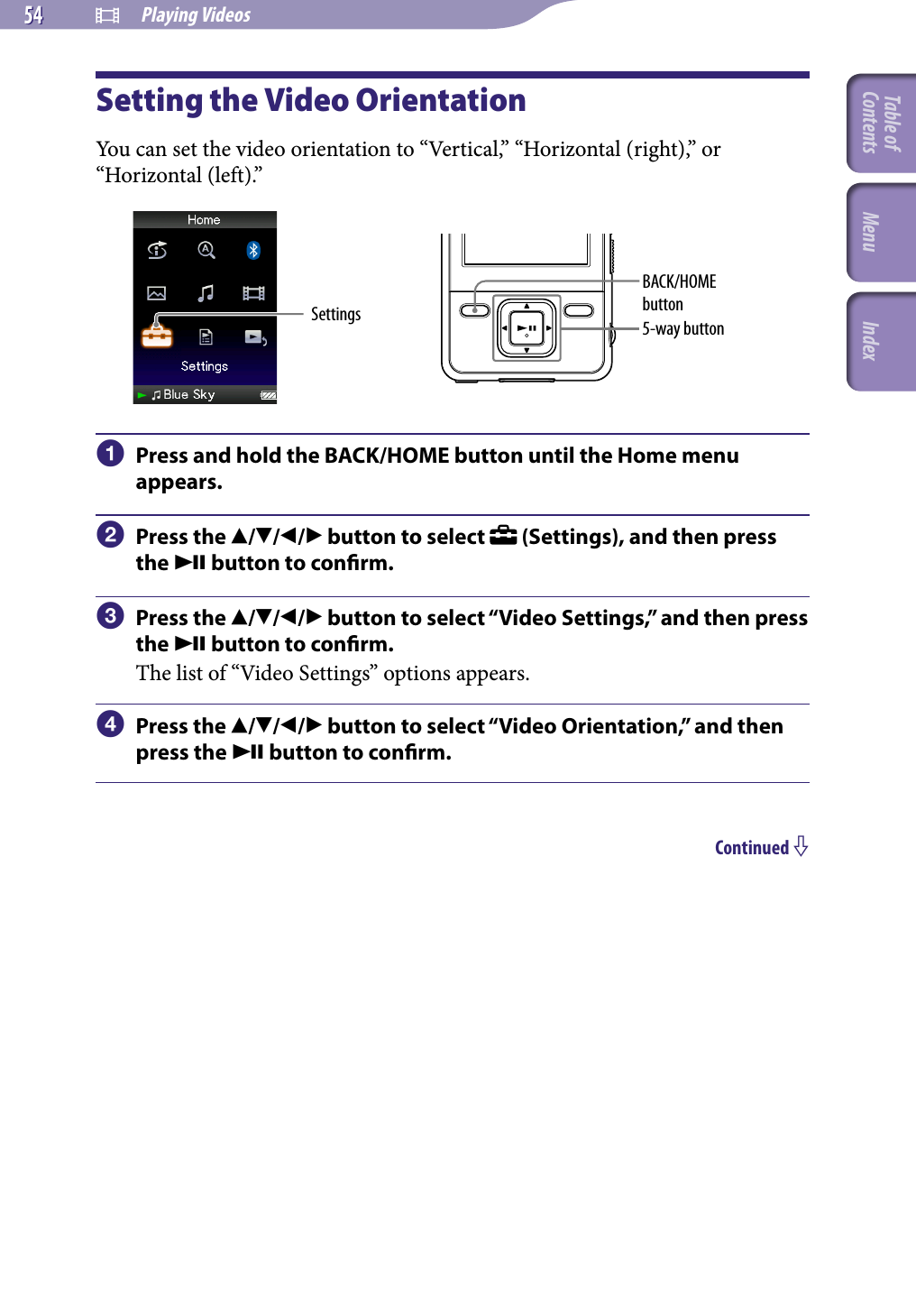 NWZ-A826 / A 828 / A829.GB.3-289-807-11(1)  Playing Videos54 54 Setting the Video OrientationYou can set the video orientation to “Vertical,” “Horizontal (right),” or “Horizontal (left).”Settings 5-way buttonBACK/HOME button  Press and hold the BACK/HOME button until the Home menu appears.  Press the /// button to select   (Settings), and then press the  button to conrm.  Press the /// button to select “Video Settings,” and then press the  button to conrm.The list of “Video Settings” options appears.  Press the /// button to select “Video Orientation,” and then press the  button to conrm.Continued Table of Contents Menu Index