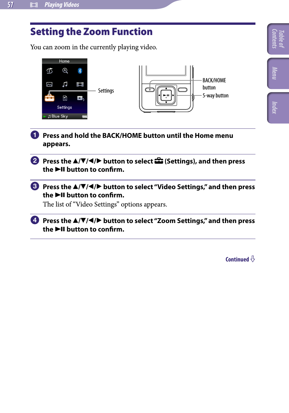 NWZ-A826 / A 828 / A829.GB.3-289-807-11(1)  Playing Videos57 57 Setting the Zoom FunctionYou can zoom in the currently playing video.Settings 5-way buttonBACK/HOME button  Press and hold the BACK/HOME button until the Home menu appears.  Press the /// button to select   (Settings), and then press the  button to conrm.  Press the /// button to select “Video Settings,” and then press the  button to conrm.The list of “Video Settings” options appears.  Press the /// button to select “Zoom Settings,” and then press the  button to conrm.Continued Table of Contents Menu Index