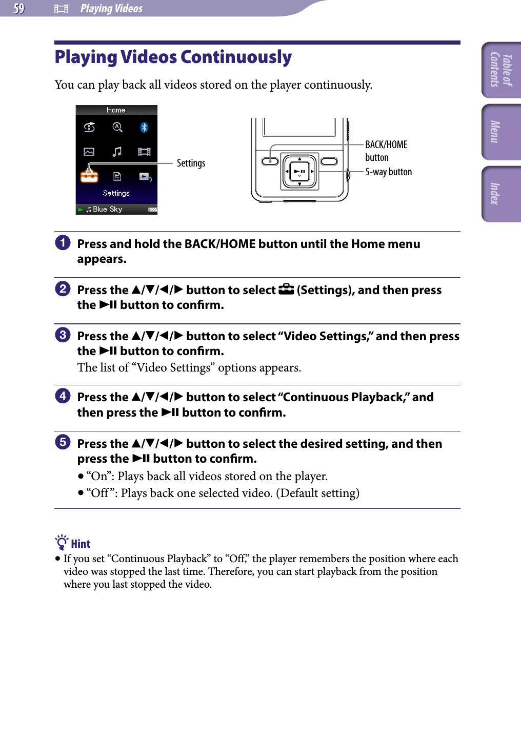 NWZ-A826 / A 828 / A829.GB.3-289-807-11(1)  Playing Videos59 59 Playing Videos ContinuouslyYou can play back all videos stored on the player continuously.Settings 5-way buttonBACK/HOME button  Press and hold the BACK/HOME button until the Home menu appears.  Press the /// button to select   (Settings), and then press the  button to conrm.  Press the /// button to select “Video Settings,” and then press the  button to conrm.The list of “Video Settings” options appears.  Press the /// button to select “Continuous Playback,” and then press the  button to conrm.  Press the /// button to select the desired setting, and then press the  button to conrm. “On”: Plays back all videos stored on the player. “Off ”: Plays back one selected video. (Default setting) Hint If you set “Continuous Playback” to “Off,” the player remembers the position where each video was stopped the last time. Therefore, you can start playback from the position where you last stopped the video.Table of Contents Menu Index