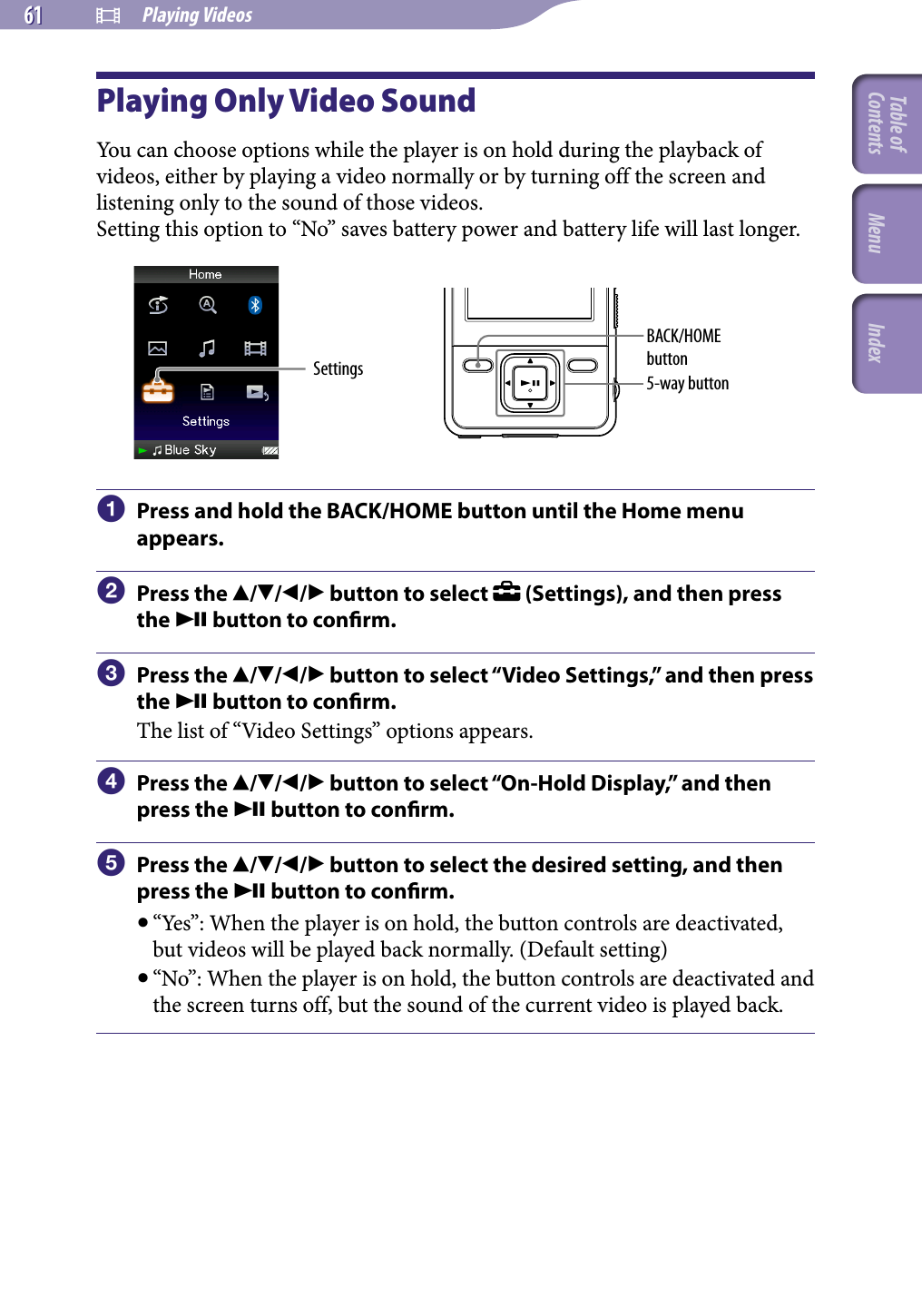 NWZ-A826 / A 828 / A829.GB.3-289-807-11(1)  Playing Videos61 61 Playing Only Video SoundYou can choose options while the player is on hold during the playback of videos, either by playing a video normally or by turning off the screen and listening only to the sound of those videos. Setting this option to “No” saves battery power and battery life will last longer.Settings 5-way buttonBACK/HOME button  Press and hold the BACK/HOME button until the Home menu appears.  Press the /// button to select   (Settings), and then press the  button to conrm.  Press the /// button to select “Video Settings,” and then press the  button to conrm.The list of “Video Settings” options appears.  Press the /// button to select “On-Hold Display,” and then press the  button to conrm.  Press the /// button to select the desired setting, and then press the  button to conrm. “Yes”: When the player is on hold, the button controls are deactivated, but videos will be played back normally. (Default setting) “No”: When the player is on hold, the button controls are deactivated and the screen turns off, but the sound of the current video is played back.Table of Contents Menu Index