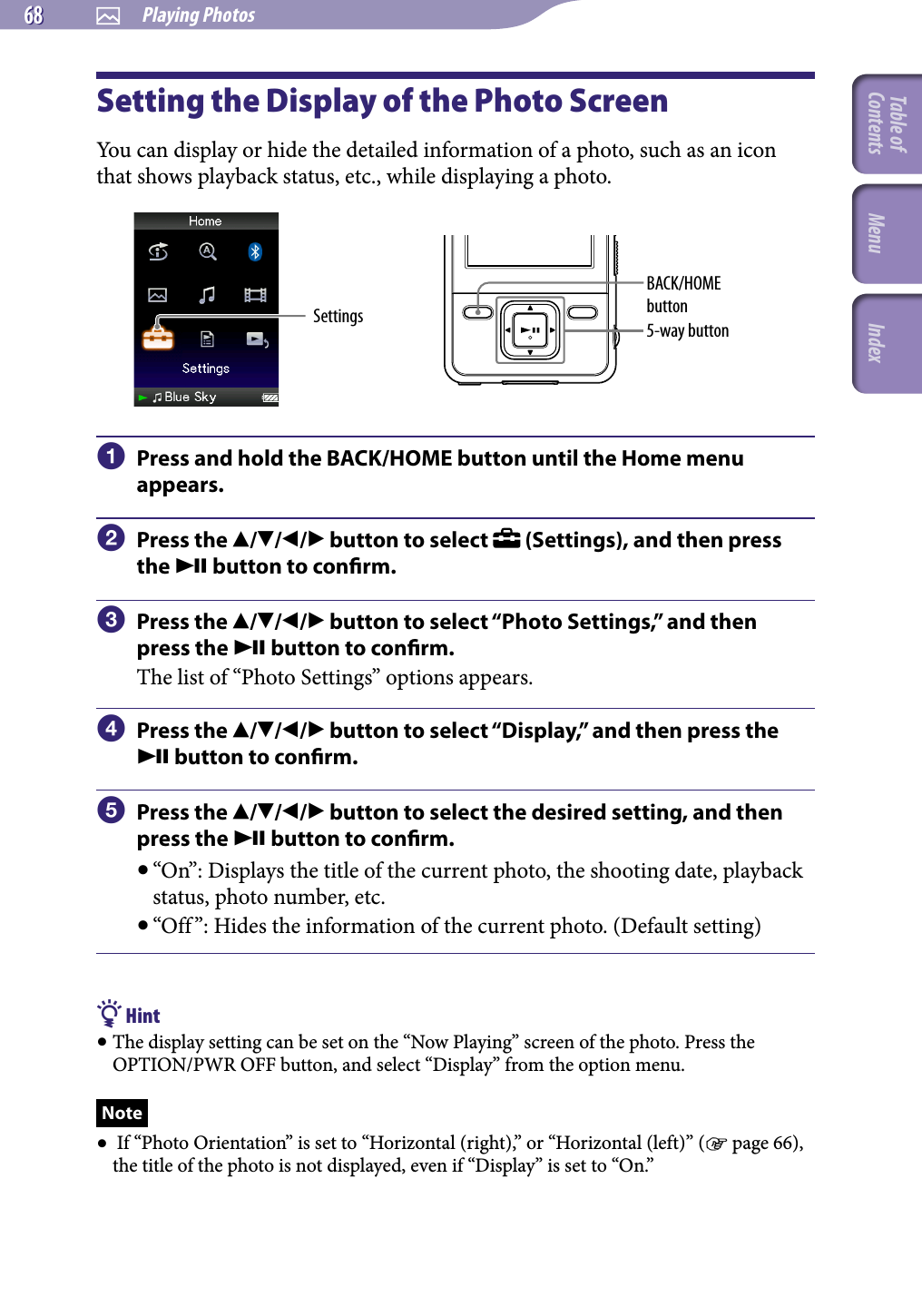 NWZ-A826 / A 828 / A829.GB.3-289-807-11(1)  Playing Photos68 68 Setting the Display of the Photo ScreenYou can display or hide the detailed information of a photo, such as an icon that shows playback status, etc., while displaying a photo.Settings 5-way buttonBACK/HOME button  Press and hold the BACK/HOME button until the Home menu appears.  Press the /// button to select   (Settings), and then press the  button to conrm.  Press the /// button to select “Photo Settings,” and then press the  button to conrm.The list of “Photo Settings” options appears.  Press the /// button to select “Display,” and then press the  button to conrm.  Press the /// button to select the desired setting, and then press the  button to conrm. “On”: Displays the title of the current photo, the shooting date, playback status, photo number, etc. “Off ”: Hides the information of the current photo. (Default setting) Hint The display setting can be set on the “Now Playing” screen of the photo. Press the OPTION/PWR OFF button, and select “Display” from the option menu.Note  If “Photo Orientation” is set to “Horizontal (right),” or “Horizontal (left)” ( page 66), the title of the photo is not displayed, even if “Display” is set to “On.” Table of Contents Menu Index