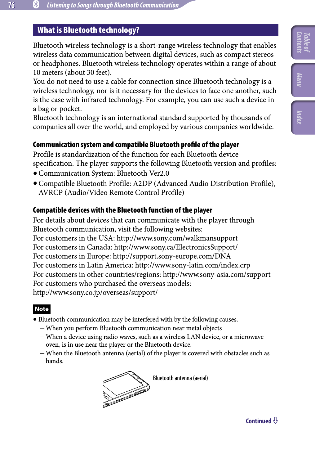 76 76 NWZ-A826 / A 828 / A829.GB.3-289-807-11(1) Listening to Songs through Bluetooth CommunicationWhat is Bluetooth technology?Bluetooth wireless technology is a short-range wireless technology that enables wireless data communication between digital devices, such as compact stereos or headphones. Bluetooth wireless technology operates within a range of about 10 meters (about 30 feet).You do not need to use a cable for connection since Bluetooth technology is a wireless technology, nor is it necessary for the devices to face one another, such is the case with infrared technology. For example, you can use such a device in a bag or pocket.Bluetooth technology is an international standard supported by thousands of companies all over the world, and employed by various companies worldwide.Communication system and compatible Bluetooth proﬁle of the playerProfile is standardization of the function for each Bluetooth device specification. The player supports the following Bluetooth version and profiles: Communication System: Bluetooth Ver2.0 Compatible Bluetooth Profile: A2DP (Advanced Audio Distribution Profile), AVRCP (Audio/Video Remote Control Profile)Compatible devices with the Bluetooth function of the playerFor details about devices that can communicate with the player through Bluetooth communication, visit the following websites:For customers in the USA: http://www.sony.com/walkmansupportFor customers in Canada: http://www.sony.ca/ElectronicsSupport/For customers in Europe: http://support.sony-europe.com/DNAFor customers in Latin America: http://www.sony-latin.com/index.crpFor customers in other countries/regions: http://www.sony-asia.com/supportFor customers who purchased the overseas models: http://www.sony.co.jp/overseas/support/Note Bluetooth communication may be interfered with by the following causes.  When you perform Bluetooth communication near metal objects  When a device using radio waves, such as a wireless LAN device, or a microwave oven, is in use near the player or the Bluetooth device. When the Bluetooth antenna (aerial) of the player is covered with obstacles such as hands.Bluetooth antenna (aerial)Continued Table of Contents Menu Index