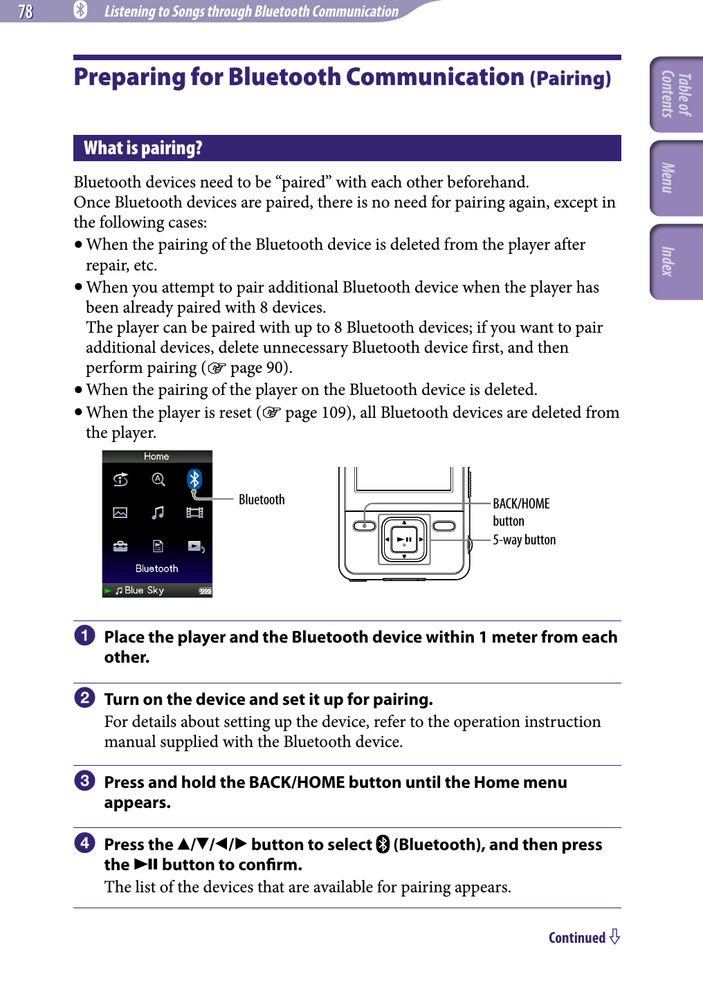 78 78 NWZ-A826 / A 828 / A829.GB.3-289-807-11(1) Listening to Songs through Bluetooth CommunicationPreparing for Bluetooth Communication (Pairing)What is pairing?Bluetooth devices need to be “paired” with each other beforehand.Once Bluetooth devices are paired, there is no need for pairing again, except in the following cases: When the pairing of the Bluetooth device is deleted from the player after repair, etc. When you attempt to pair additional Bluetooth device when the player has been already paired with 8 devices. The player can be paired with up to 8 Bluetooth devices; if you want to pair additional devices, delete unnecessary Bluetooth device first, and then perform pairing ( page 90). When the pairing of the player on the Bluetooth device is deleted. When the player is reset ( page 109), all Bluetooth devices are deleted from the player.Bluetooth5-way buttonBACK/HOME button  Place the player and the Bluetooth device within 1 meter from each other.  Turn on the device and set it up for pairing.For details about setting up the device, refer to the operation instruction manual supplied with the Bluetooth device.  Press and hold the BACK/HOME button until the Home menu appears.  Press the /// button to select   (Bluetooth), and then press the  button to conrm.The list of the devices that are available for pairing appears.Continued Table of Contents Menu Index