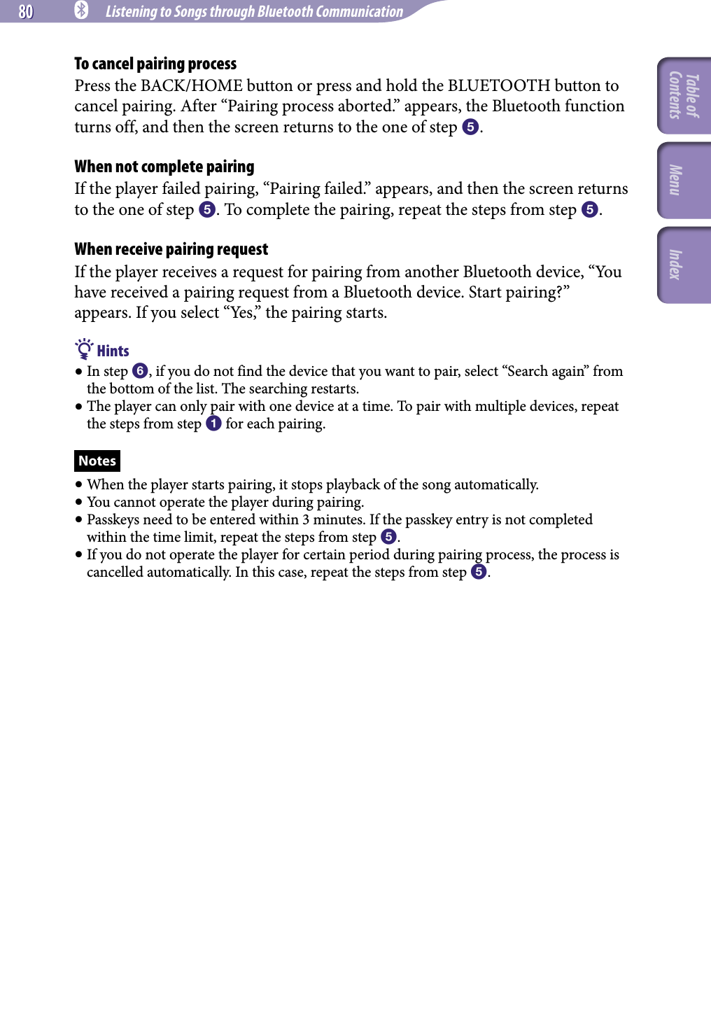 80 80 NWZ-A826 / A 828 / A829.GB.3-289-807-11(1) Listening to Songs through Bluetooth CommunicationTo cancel pairing processPress the BACK/HOME button or press and hold the BLUETOOTH button to cancel pairing. After “Pairing process aborted.” appears, the Bluetooth function turns off, and then the screen returns to the one of step .When not complete pairingIf the player failed pairing, “Pairing failed.” appears, and then the screen returns to the one of step . To complete the pairing, repeat the steps from step .When receive pairing requestIf the player receives a request for pairing from another Bluetooth device, “You have received a pairing request from a Bluetooth device. Start pairing?” appears. If you select “Yes,” the pairing starts. Hints In step , if you do not find the device that you want to pair, select “Search again” from the bottom of the list. The searching restarts. The player can only pair with one device at a time. To pair with multiple devices, repeat the steps from step  for each pairing.Notes When the player starts pairing, it stops playback of the song automatically. You cannot operate the player during pairing. Passkeys need to be entered within 3 minutes. If the passkey entry is not completed within the time limit, repeat the steps from step . If you do not operate the player for certain period during pairing process, the process is cancelled automatically. In this case, repeat the steps from step .Table of Contents Menu Index
