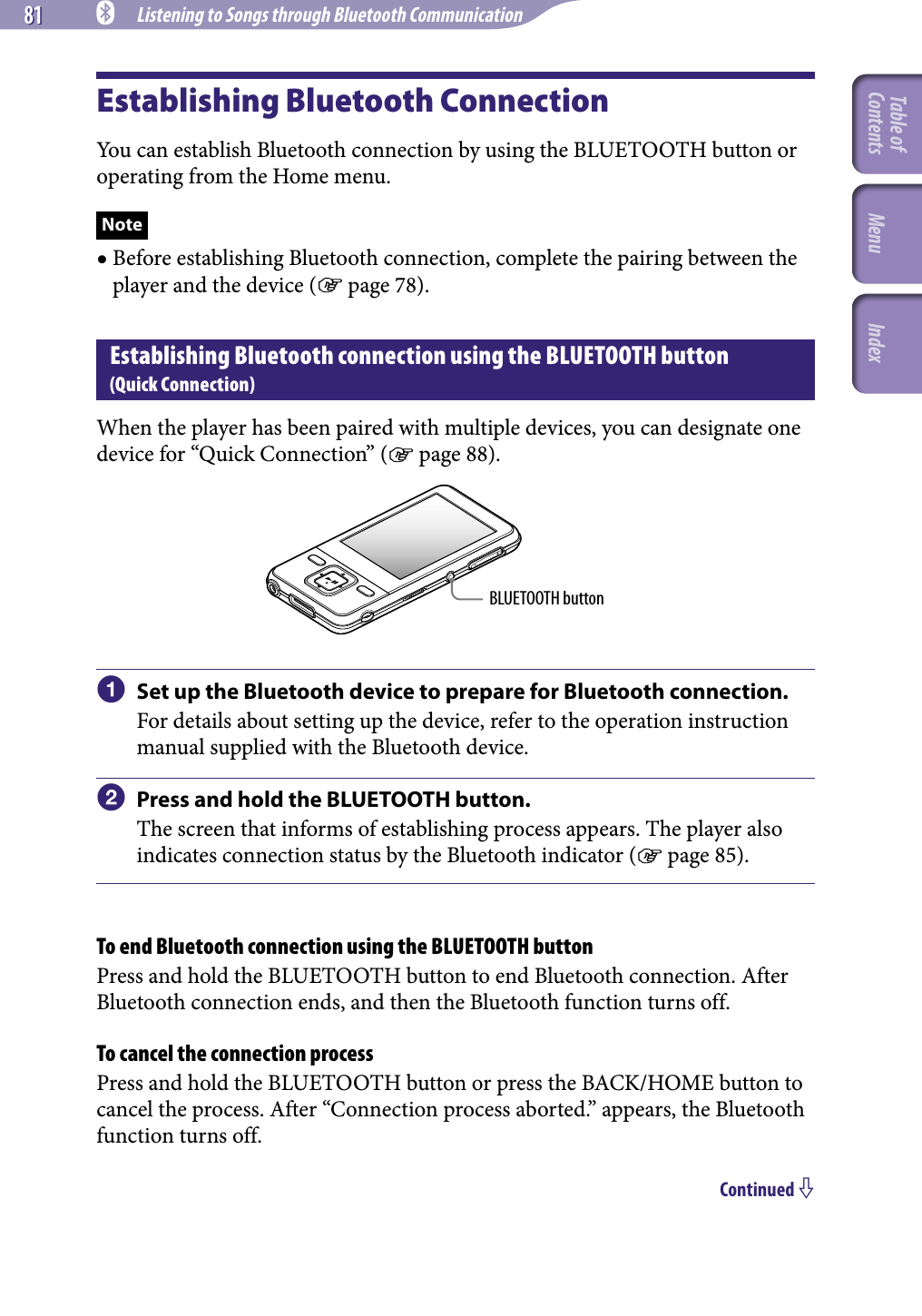 81 81 NWZ-A826 / A 828 / A829.GB.3-289-807-11(1) Listening to Songs through Bluetooth CommunicationEstablishing Bluetooth ConnectionYou can establish Bluetooth connection by using the BLUETOOTH button or operating from the Home menu.Note Before establishing Bluetooth connection, complete the pairing between the player and the device ( page 78).Establishing Bluetooth connection using the BLUETOOTH button (Quick Connection)When the player has been paired with multiple devices, you can designate one device for “Quick Connection” ( page 88). BLUETOOTH button  Set up the Bluetooth device to prepare for Bluetooth connection.For details about setting up the device, refer to the operation instruction manual supplied with the Bluetooth device.  Press and hold the BLUETOOTH button.The screen that informs of establishing process appears. The player also indicates connection status by the Bluetooth indicator ( page 85).To end Bluetooth connection using the BLUETOOTH buttonPress and hold the BLUETOOTH button to end Bluetooth connection. After Bluetooth connection ends, and then the Bluetooth function turns off.To cancel the connection processPress and hold the BLUETOOTH button or press the BACK/HOME button to cancel the process. After “Connection process aborted.” appears, the Bluetooth function turns off.Continued Table of Contents Menu Index