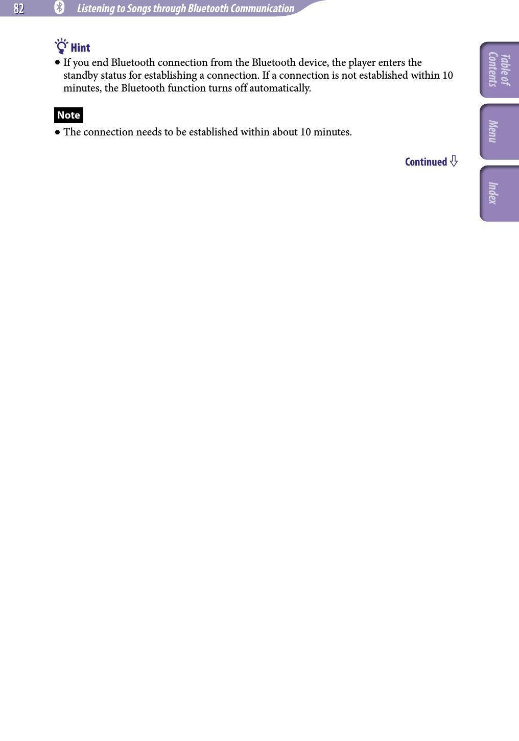 82 82 NWZ-A826 / A 828 / A829.GB.3-289-807-11(1) Listening to Songs through Bluetooth Communication Hint If you end Bluetooth connection from the Bluetooth device, the player enters the standby status for establishing a connection. If a connection is not established within 10 minutes, the Bluetooth function turns off automatically.Note The connection needs to be established within about 10 minutes. Continued Table of Contents Menu Index