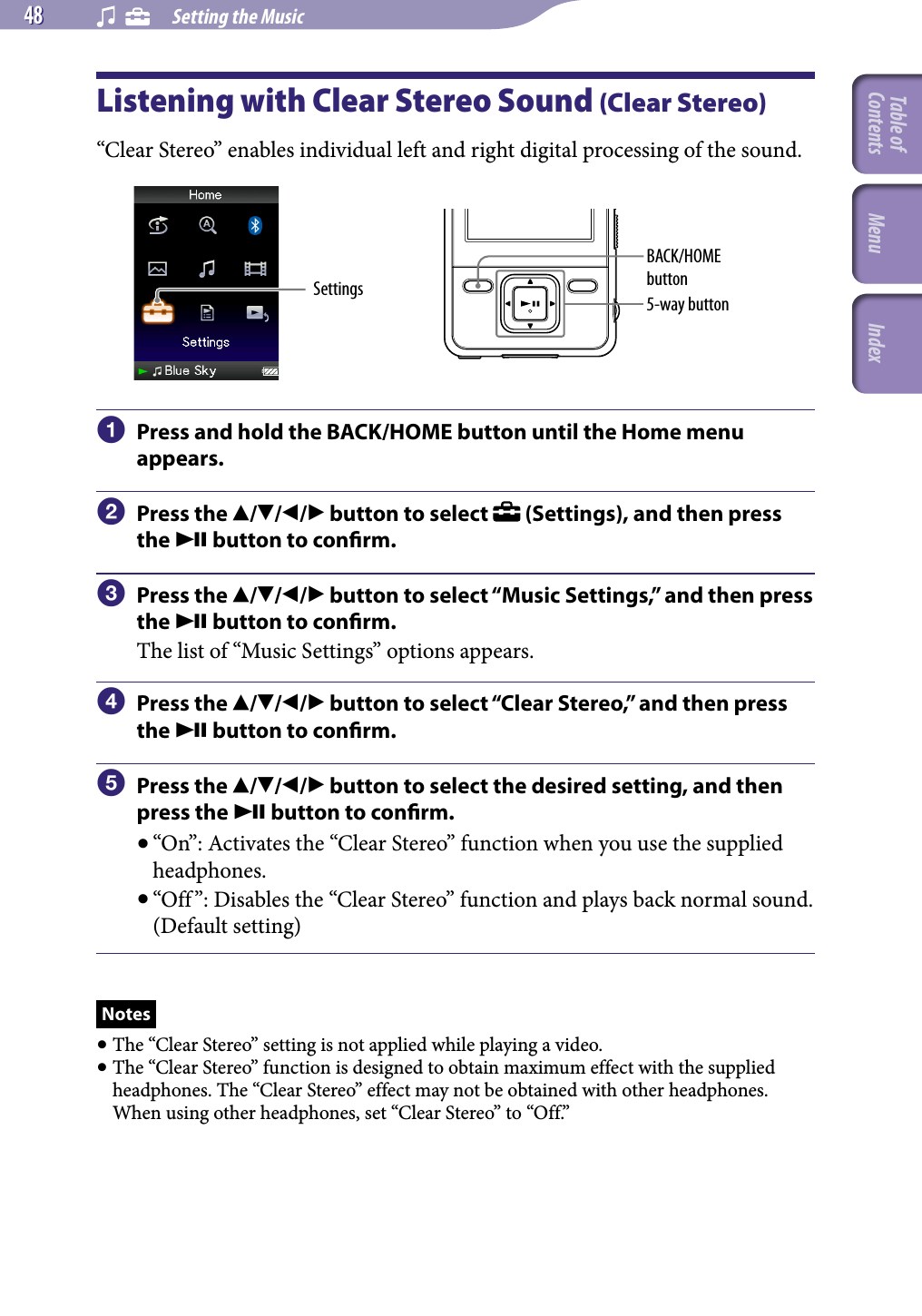 NWZ-A826 / A 828 / A829.GB.3-289-807-11(1)    Setting the Music48 48 Listening with Clear Stereo Sound (Clear Stereo)“Clear Stereo” enables individual left and right digital processing of the sound.Settings 5-way buttonBACK/HOME button  Press and hold the BACK/HOME button until the Home menu appears.  Press the /// button to select   (Settings), and then press the  button to conrm.  Press the /// button to select “Music Settings,” and then press the  button to conrm.The list of “Music Settings” options appears.  Press the /// button to select “Clear Stereo,” and then press the  button to conrm.  Press the /// button to select the desired setting, and then press the  button to conrm.“On”: Activates the “Clear Stereo” function when you use the supplied headphones.“Off ”: Disables the “Clear Stereo” function and plays back normal sound. (Default setting)Notes The “Clear Stereo” setting is not applied while playing a video. The “Clear Stereo” function is designed to obtain maximum effect with the supplied headphones. The “Clear Stereo” effect may not be obtained with other headphones. When using other headphones, set “Clear Stereo” to “Off.”Table of Contents Menu Index