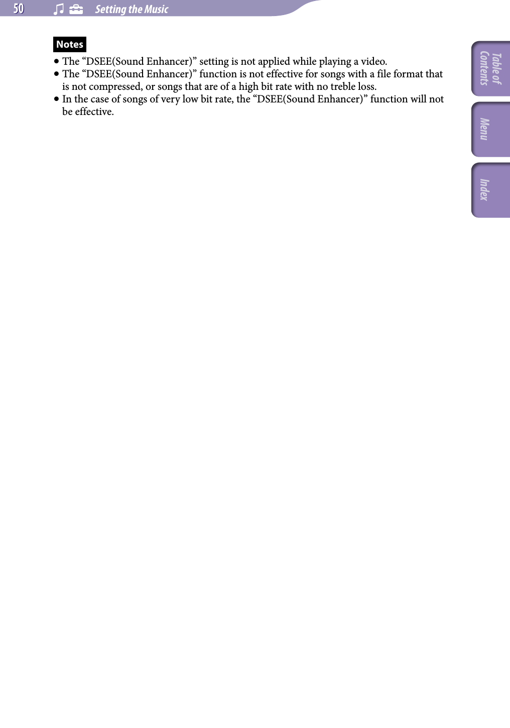 NWZ-A826 / A 828 / A829.GB.3-289-807-11(1)    Setting the Music50 50 Notes The “DSEE(Sound Enhancer)” setting is not applied while playing a video. The “DSEE(Sound Enhancer)” function is not effective for songs with a file format that is not compressed, or songs that are of a high bit rate with no treble loss. In the case of songs of very low bit rate, the “DSEE(Sound Enhancer)” function will not be effective.Table of Contents Menu Index