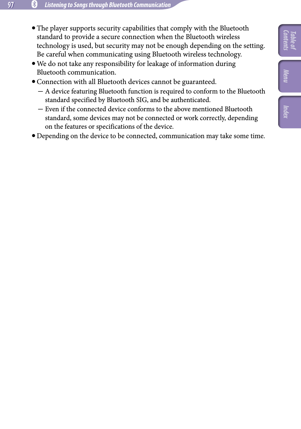 97 97 NWZ-A826 / A 828 / A829.GB.3-289-807-11(1) Listening to Songs through Bluetooth Communication The player supports security capabilities that comply with the Bluetooth standard to provide a secure connection when the Bluetooth wireless technology is used, but security may not be enough depending on the setting. Be careful when communicating using Bluetooth wireless technology. We do not take any responsibility for leakage of information during Bluetooth communication. Connection with all Bluetooth devices cannot be guaranteed.  A device featuring Bluetooth function is required to conform to the Bluetooth standard specified by Bluetooth SIG, and be authenticated.  Even if the connected device conforms to the above mentioned Bluetooth standard, some devices may not be connected or work correctly, depending on the features or specifications of the device.Depending on the device to be connected, communication may take some time.Table of Contents Menu Index