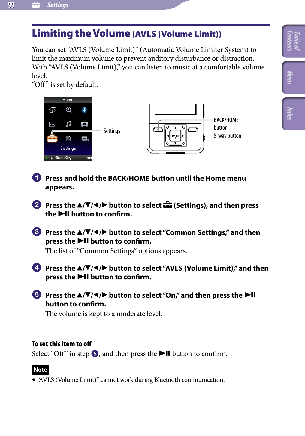 NWZ-A826 / A 828 / A829.GB.3-289-807-11(1)  Settings Settings99 99 Limiting the Volume (AVLS (Volume Limit))You can set “AVLS (Volume Limit)” (Automatic Volume Limiter System) to limit the maximum volume to prevent auditory disturbance or distraction. With “AVLS (Volume Limit),” you can listen to music at a comfortable volume level. “Off” is set by default.Settings 5-way buttonBACK/HOME button  Press and hold the BACK/HOME button until the Home menu appears.  Press the /// button to select   (Settings), and then press the  button to conrm.  Press the /// button to select “Common Settings,” and then press the  button to conrm.The list of “Common Settings” options appears.  Press the /// button to select “AVLS (Volume Limit),” and then press the  button to conrm.  Press the /// button to select “On,” and then press the  button to conrm.The volume is kept to a moderate level.To set this item to oﬀSelect “Off” in step , and then press the  button to confirm.Note “AVLS (Volume Limit)” cannot work during Bluetooth communication.Table of Contents Menu Index