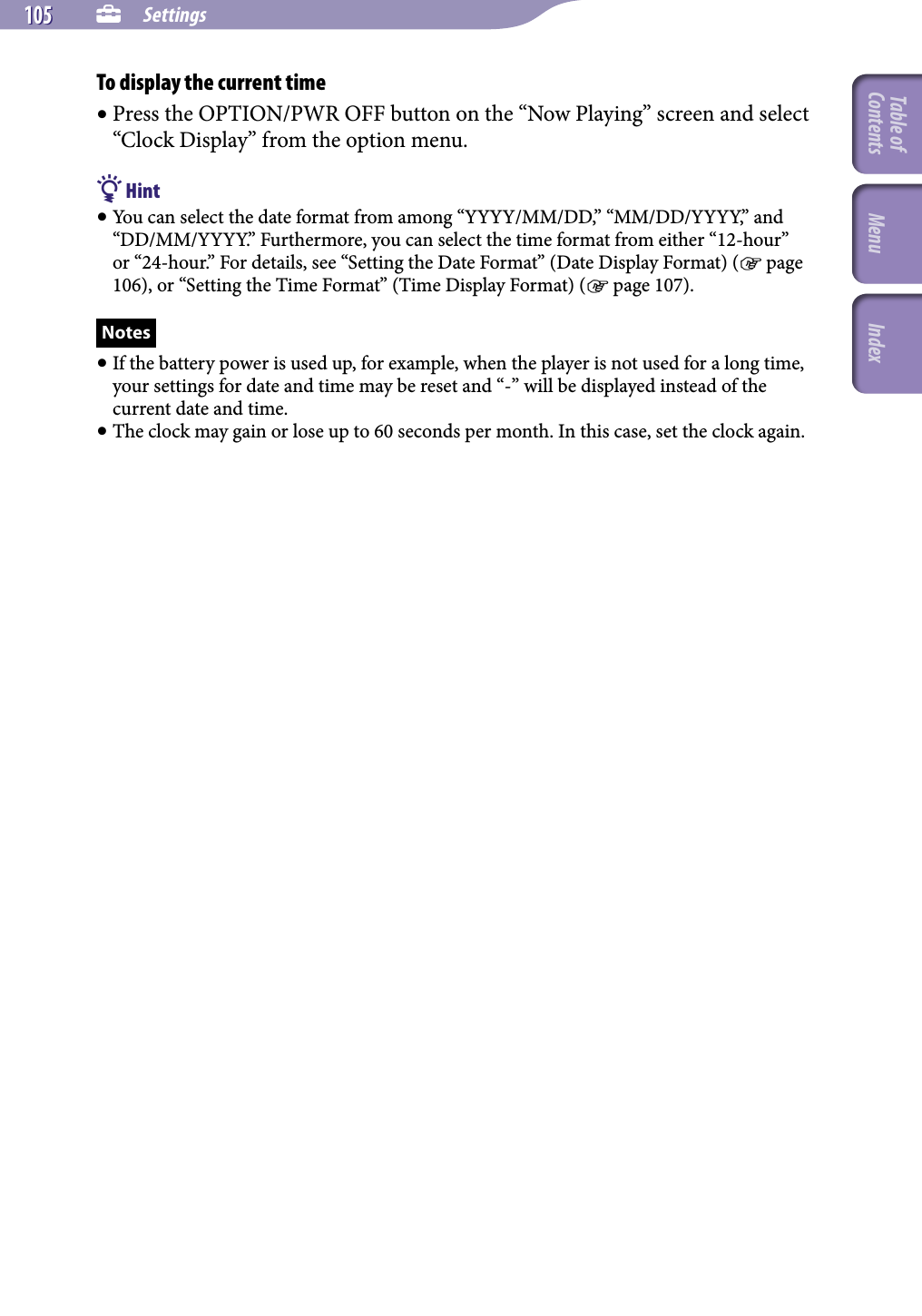 NWZ-A826 / A 828 / A829.GB.3-289-807-11(1)  Settings105 105 To display the current time Press the OPTION/PWR OFF button on the “Now Playing” screen and select “Clock Display” from the option menu. Hint You can select the date format from among “YYYY/MM/DD,” “MM/DD/YYYY,” and “DD/MM/YYYY.” Furthermore, you can select the time format from either “12-hour” or “24-hour.” For details, see “Setting the Date Format” (Date Display Format) ( page 106), or “Setting the Time Format” (Time Display Format) ( page 107). Notes If the battery power is used up, for example, when the player is not used for a long time, your settings for date and time may be reset and “-” will be displayed instead of the current date and time. The clock may gain or lose up to 60 seconds per month. In this case, set the clock again.Table of Contents Menu Index