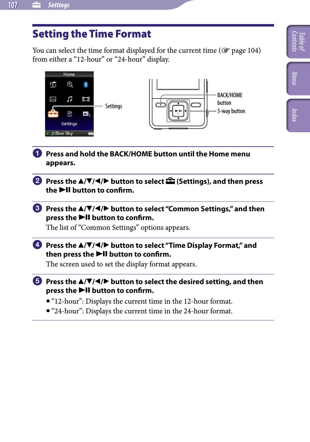 NWZ-A826 / A 828 / A829.GB.3-289-807-11(1)  Settings107 107 Setting the Time FormatYou can select the time format displayed for the current time ( page 104) from either a “12-hour” or “24-hour” display. Settings 5-way buttonBACK/HOME button  Press and hold the BACK/HOME button until the Home menu appears.  Press the /// button to select   (Settings), and then press the  button to conrm.  Press the /// button to select “Common Settings,” and then press the  button to conrm.The list of “Common Settings” options appears.  Press the /// button to select “Time Display Format,” and then press the  button to conrm.The screen used to set the display format appears.  Press the /// button to select the desired setting, and then press the  button to conrm. “12-hour”: Displays the current time in the 12-hour format. “24-hour”: Displays the current time in the 24-hour format.Table of Contents Menu Index