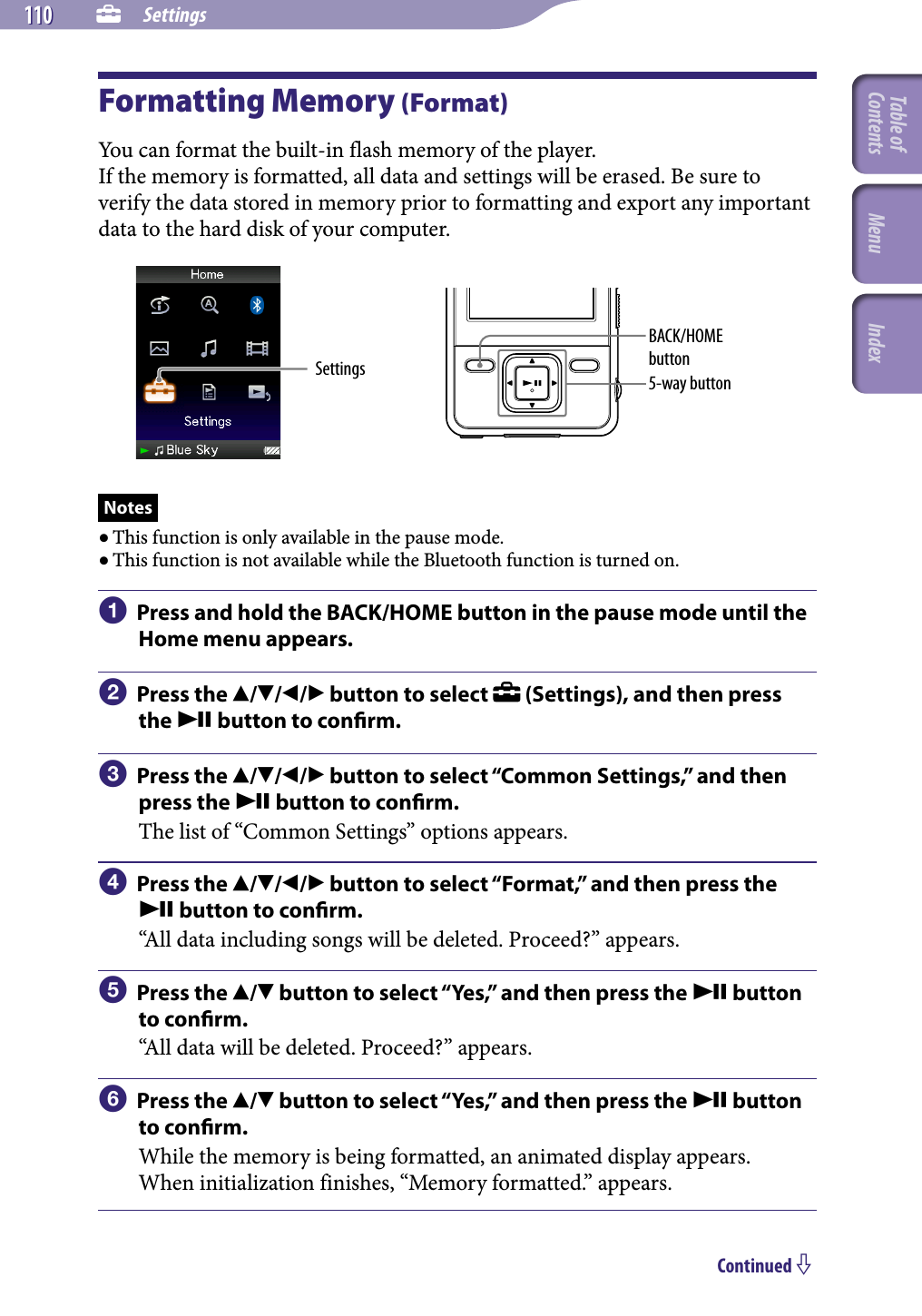 NWZ-A826 / A 828 / A829.GB.3-289-807-11(1)  Settings110 110 Formatting Memory (Format)You can format the built-in flash memory of the player.If the memory is formatted, all data and settings will be erased. Be sure to verify the data stored in memory prior to formatting and export any important data to the hard disk of your computer.Settings 5-way buttonBACK/HOME buttonNotes This function is only available in the pause mode. This function is not available while the Bluetooth function is turned on.  Press and hold the BACK/HOME button in the pause mode until the Home menu appears.  Press the /// button to select   (Settings), and then press the  button to conrm.  Press the /// button to select “Common Settings,” and then press the  button to conrm.The list of “Common Settings” options appears.  Press the /// button to select “Format,” and then press the  button to conrm.“All data including songs will be deleted. Proceed?” appears.  Press the / button to select “Yes,” and then press the  button to conrm.“All data will be deleted. Proceed?” appears.  Press the / button to select “Yes,” and then press the  button to conrm.While the memory is being formatted, an animated display appears.When initialization finishes, “Memory formatted.” appears.Continued Table of Contents Menu Index