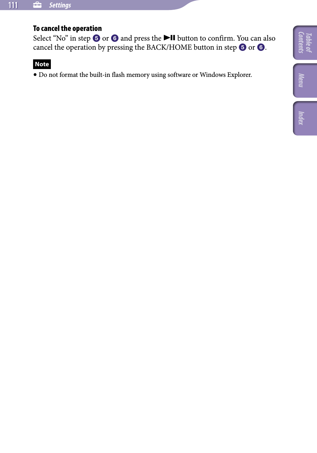 NWZ-A826 / A 828 / A829.GB.3-289-807-11(1)  Settings111 111 To cancel the operationSelect “No” in step  or  and press the  button to confirm. You can also cancel the operation by pressing the BACK/HOME button in step  or .Note Do not format the built-in flash memory using software or Windows Explorer.Table of Contents Menu Index