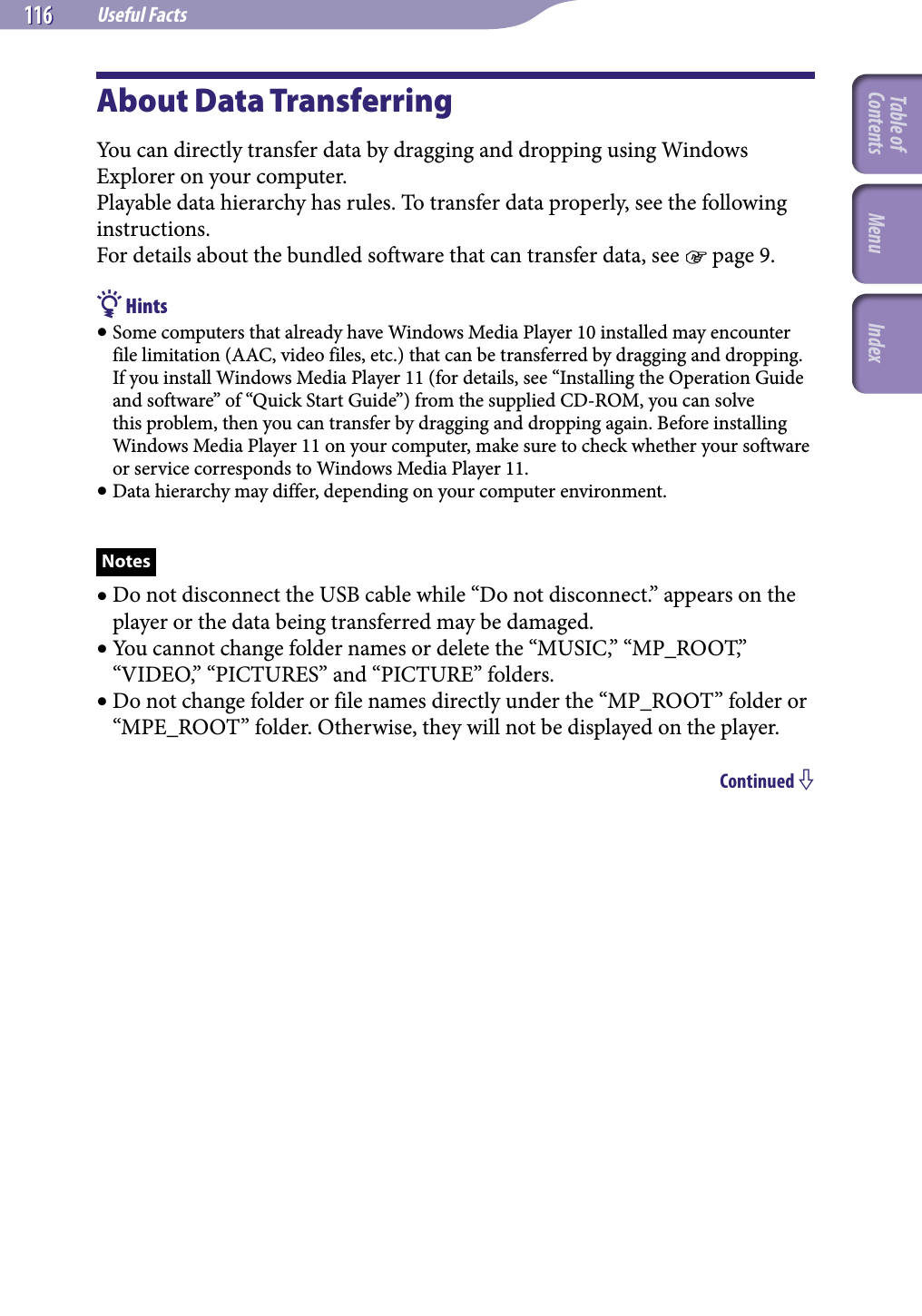 NWZ-A826 / A 828 / A829.GB.3-289-807-11(1)Useful Facts116 116 About Data TransferringYou can directly transfer data by dragging and dropping using Windows Explorer on your computer.Playable data hierarchy has rules. To transfer data properly, see the following instructions.For details about the bundled software that can transfer data, see  page 9. Hints Some computers that already have Windows Media Player 10 installed may encounter file limitation (AAC, video files, etc.) that can be transferred by dragging and dropping. If you install Windows Media Player 11 (for details, see “Installing the Operation Guide and software” of “Quick Start Guide”) from the supplied CD-ROM, you can solve this problem, then you can transfer by dragging and dropping again. Before installing Windows Media Player 11 on your computer, make sure to check whether your software or service corresponds to Windows Media Player 11. Data hierarchy may differ, depending on your computer environment.Notes Do not disconnect the USB cable while “Do not disconnect.” appears on the player or the data being transferred may be damaged. You cannot change folder names or delete the “MUSIC,” “MP_ROOT,” “VIDEO,” “PICTURES” and “PICTURE” folders. Do not change folder or file names directly under the “MP_ROOT” folder or “MPE_ROOT” folder. Otherwise, they will not be displayed on the player.Continued Table of Contents Menu Index