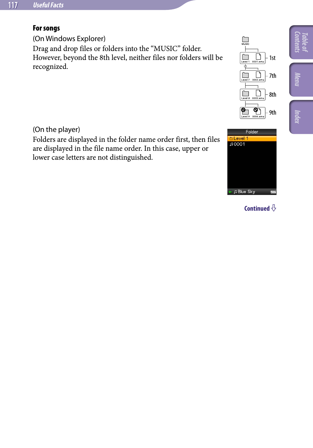 NWZ-A826 / A 828 / A829.GB.3-289-807-11(1)Useful Facts117 117 For songs(On Windows Explorer)Drag and drop files or folders into the “MUSIC” folder.However, beyond the 8th level, neither files nor folders will be recognized.(On the player)Folders are displayed in the folder name order first, then files are displayed in the file name order. In this case, upper or lower case letters are not distinguished.Continued 1st8th7th9thTable of Contents Menu Index