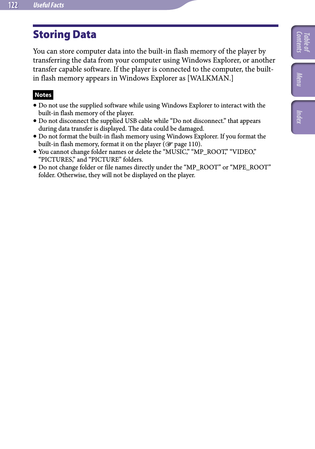 NWZ-A826 / A 828 / A829.GB.3-289-807-11(1)Useful Facts122 122 Storing DataYou can store computer data into the built-in flash memory of the player by transferring the data from your computer using Windows Explorer, or another transfer capable software. If the player is connected to the computer, the built-in flash memory appears in Windows Explorer as [WALKMAN.]Notes Do not use the supplied software while using Windows Explorer to interact with the built-in flash memory of the player. Do not disconnect the supplied USB cable while “Do not disconnect.” that appears during data transfer is displayed. The data could be damaged. Do not format the built-in flash memory using Windows Explorer. If you format the built-in flash memory, format it on the player ( page 110). You cannot change folder names or delete the “MUSIC,” “MP_ROOT,” “VIDEO,” “PICTURES,” and “PICTURE” folders. Do not change folder or file names directly under the “MP_ROOT” or “MPE_ROOT” folder. Otherwise, they will not be displayed on the player.Table of Contents Menu Index