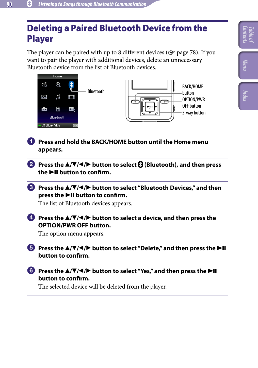 90 90 NWZ-A826 / A 828 / A829.GB.3-289-807-11(1) Listening to Songs through Bluetooth CommunicationDeleting a Paired Bluetooth Device from the PlayerThe player can be paired with up to 8 different devices ( page 78). If you want to pair the player with additional devices, delete an unnecessary Bluetooth device from the list of Bluetooth devices.OPTION/PWR OFF buttonBACK/HOME button5-way buttonBluetooth  Press and hold the BACK/HOME button until the Home menu appears.  Press the /// button to select   (Bluetooth), and then press the  button to conrm.  Press the /// button to select “Bluetooth Devices,” and then press the  button to conrm.The list of Bluetooth devices appears.  Press the /// button to select a device, and then press the OPTION/PWR OFF button.The option menu appears.  Press the /// button to select “Delete,” and then press the  button to conrm.  Press the /// button to select “Yes,” and then press the  button to conrm. The selected device will be deleted from the player.Table of Contents Menu Index
