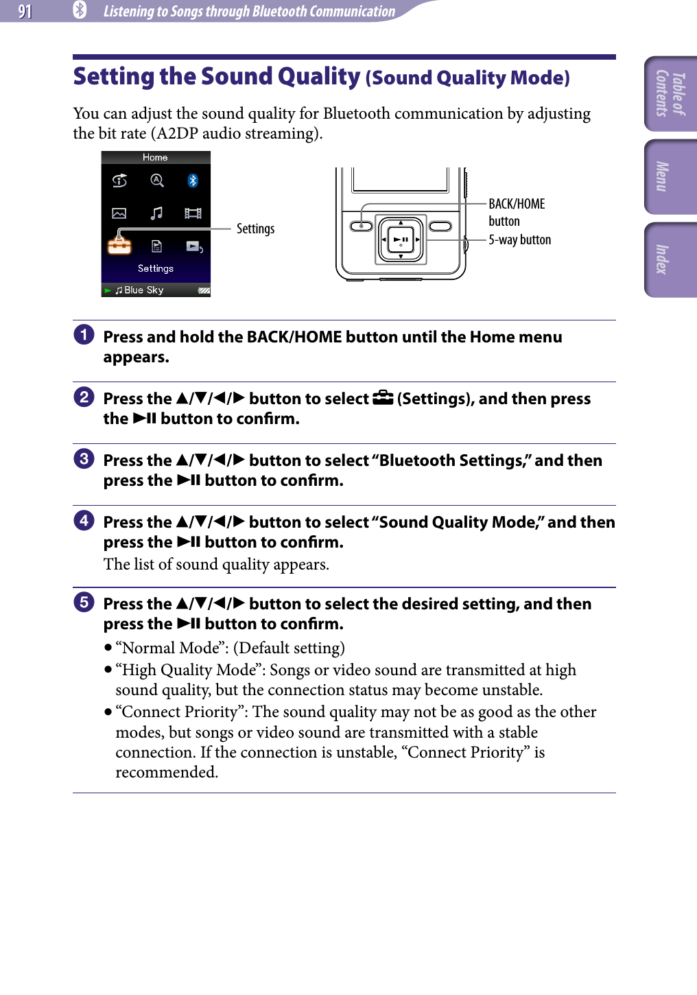 91 91 NWZ-A826 / A 828 / A829.GB.3-289-807-11(1) Listening to Songs through Bluetooth CommunicationSetting the Sound Quality (Sound Quality Mode)You can adjust the sound quality for Bluetooth communication by adjusting the bit rate (A2DP audio streaming).Settings 5-way buttonBACK/HOME button  Press and hold the BACK/HOME button until the Home menu appears.  Press the /// button to select   (Settings), and then press the  button to conrm.  Press the /// button to select “Bluetooth Settings,” and then press the  button to conrm.  Press the /// button to select “Sound Quality Mode,” and then press the  button to conrm.The list of sound quality appears.  Press the /// button to select the desired setting, and then press the  button to conrm. “Normal Mode”: (Default setting) “High Quality Mode”: Songs or video sound are transmitted at high sound quality, but the connection status may become unstable. “Connect Priority”: The sound quality may not be as good as the other modes, but songs or video sound are transmitted with a stable connection. If the connection is unstable, “Connect Priority” is recommended.Table of Contents Menu Index