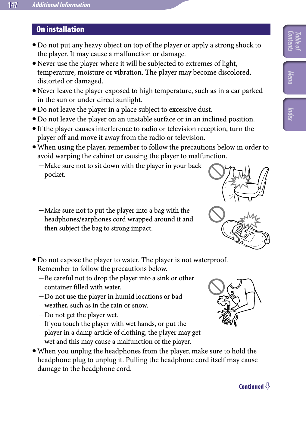 NWZ-A826 / A 828 / A829.GB.3-289-807-11(1)Additional Information147 147 On installation Do not put any heavy object on top of the player or apply a strong shock to the player. It may cause a malfunction or damage. Never use the player where it will be subjected to extremes of light, temperature, moisture or vibration. The player may become discolored, distorted or damaged. Never leave the player exposed to high temperature, such as in a car parked in the sun or under direct sunlight.  Do not leave the player in a place subject to excessive dust. Do not leave the player on an unstable surface or in an inclined position. If the player causes interference to radio or television reception, turn the player off and move it away from the radio or television. When using the player, remember to follow the precautions below in order to avoid warping the cabinet or causing the player to malfunction. Make sure not to sit down with the player in your back pocket.Make sure not to put the player into a bag with the headphones/earphones cord wrapped around it and then subject the bag to strong impact. Do not expose the player to water. The player is not waterproof. Remember to follow the precautions below.Be careful not to drop the player into a sink or other container filled with water.Do not use the player in humid locations or bad weather, such as in the rain or snow.Do not get the player wet. If you touch the player with wet hands, or put the player in a damp article of clothing, the player may get wet and this may cause a malfunction of the player. When you unplug the headphones from the player, make sure to hold the headphone plug to unplug it. Pulling the headphone cord itself may cause damage to the headphone cord.Continued Table of Contents Menu Index