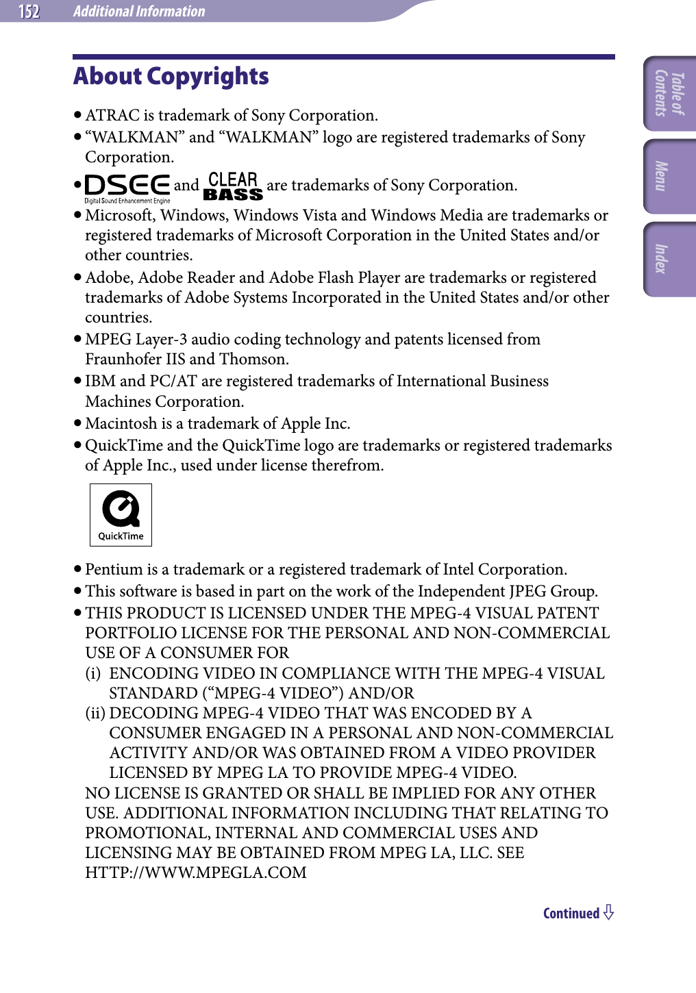 NWZ-A826 / A 828 / A829.GB.3-289-807-11(1)Additional Information152 152 About Copyrights ATRAC is trademark of Sony Corporation. “WALKMAN” and “WALKMAN” logo are registered trademarks of Sony Corporation.   and   are trademarks of Sony Corporation. Microsoft, Windows, Windows Vista and Windows Media are trademarks or registered trademarks of Microsoft Corporation in the United States and/or other countries. Adobe, Adobe Reader and Adobe Flash Player are trademarks or registered trademarks of Adobe Systems Incorporated in the United States and/or other countries. MPEG Layer-3 audio coding technology and patents licensed from Fraunhofer IIS and Thomson. IBM and PC/AT are registered trademarks of International Business Machines Corporation. Macintosh is a trademark of Apple Inc. QuickTime and the QuickTime logo are trademarks or registered trademarks of Apple Inc., used under license therefrom. Pentium is a trademark or a registered trademark of Intel Corporation. This software is based in part on the work of the Independent JPEG Group. THIS PRODUCT IS LICENSED UNDER THE MPEG-4 VISUAL PATENT PORTFOLIO LICENSE FOR THE PERSONAL AND NON-COMMERCIAL USE OF A CONSUMER FOR(i)  ENCODING VIDEO IN COMPLIANCE WITH THE MPEG-4 VISUAL STANDARD (“MPEG-4 VIDEO”) AND/OR(ii) DECODING MPEG-4 VIDEO THAT WAS ENCODED BY A CONSUMER ENGAGED IN A PERSONAL AND NON-COMMERCIAL ACTIVITY AND/OR WAS OBTAINED FROM A VIDEO PROVIDER LICENSED BY MPEG LA TO PROVIDE MPEG-4 VIDEO.NO LICENSE IS GRANTED OR SHALL BE IMPLIED FOR ANY OTHER USE. ADDITIONAL INFORMATION INCLUDING THAT RELATING TO PROMOTIONAL, INTERNAL AND COMMERCIAL USES AND LICENSING MAY BE OBTAINED FROM MPEG LA, LLC. SEE HTTP://WWW.MPEGLA.COMContinued Table of Contents Menu Index