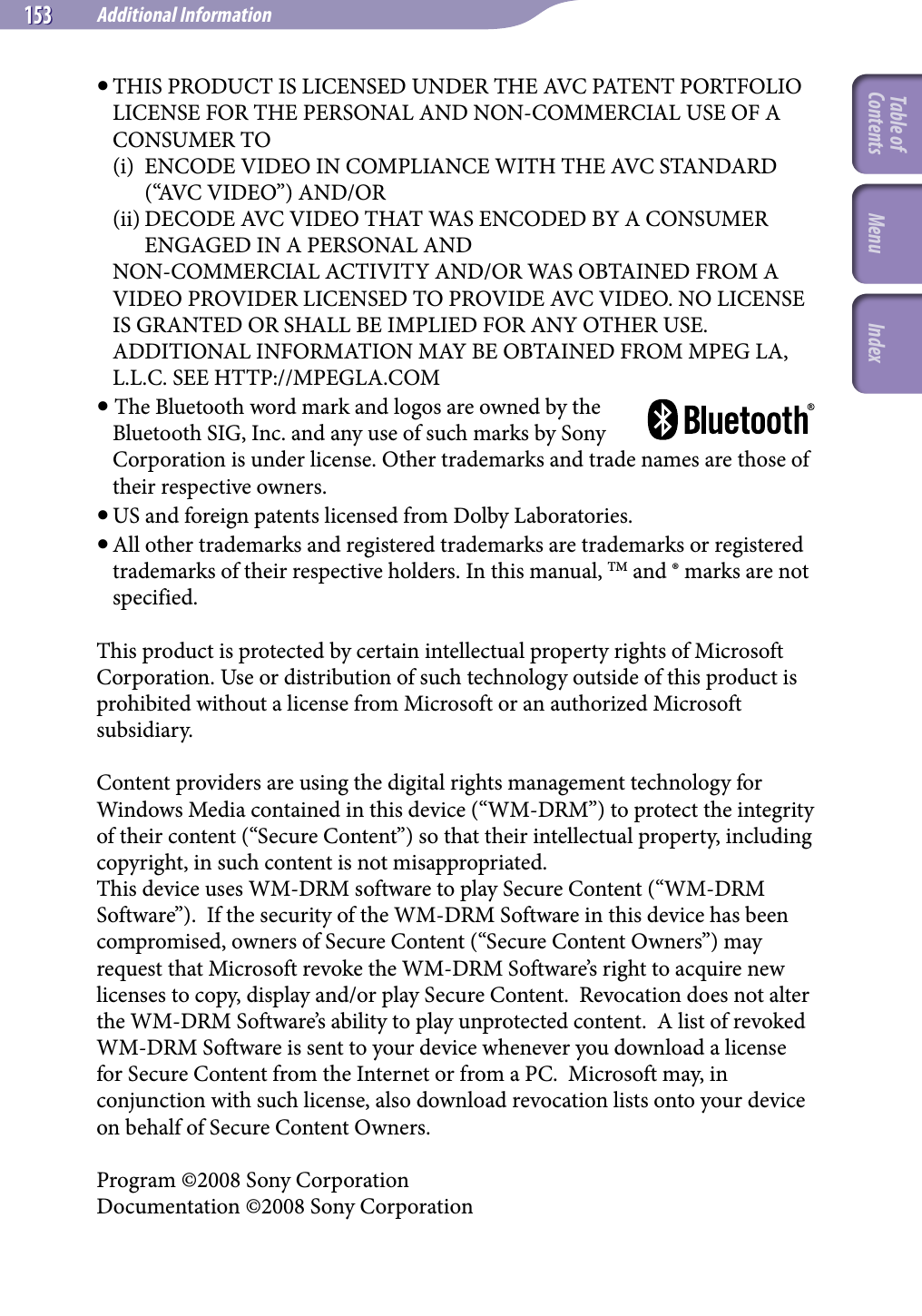 NWZ-A826 / A 828 / A829.GB.3-289-807-11(1)Additional Information153 153  THIS PRODUCT IS LICENSED UNDER THE AVC PATENT PORTFOLIO LICENSE FOR THE PERSONAL AND NON-COMMERCIAL USE OF A CONSUMER TO(i)  ENCODE VIDEO IN COMPLIANCE WITH THE AVC STANDARD (“AVC VIDEO”) AND/OR(ii) DECODE AVC VIDEO THAT WAS ENCODED BY A CONSUMER ENGAGED IN A PERSONAL ANDNON-COMMERCIAL ACTIVITY AND/OR WAS OBTAINED FROM A VIDEO PROVIDER LICENSED TO PROVIDE AVC VIDEO. NO LICENSE IS GRANTED OR SHALL BE IMPLIED FOR ANY OTHER USE. ADDITIONAL INFORMATION MAY BE OBTAINED FROM MPEG LA, L.L.C. SEE HTTP://MPEGLA.COM  The Bluetooth word mark and logos are owned by the Bluetooth SIG, Inc. and any use of such marks by Sony Corporation is under license. Other trademarks and trade names are those of their respective owners. US and foreign patents licensed from Dolby Laboratories.  All other trademarks and registered trademarks are trademarks or registered trademarks of their respective holders. In this manual, TM and ® marks are not specified.This product is protected by certain intellectual property rights of Microsoft Corporation. Use or distribution of such technology outside of this product is prohibited without a license from Microsoft or an authorized Microsoft subsidiary.Content providers are using the digital rights management technology for Windows Media contained in this device (“WM-DRM”) to protect the integrity of their content (“Secure Content”) so that their intellectual property, including copyright, in such content is not misappropriated.  This device uses WM-DRM software to play Secure Content (“WM-DRM Software”).  If the security of the WM-DRM Software in this device has been compromised, owners of Secure Content (“Secure Content Owners”) may request that Microsoft revoke the WM-DRM Software’s right to acquire new licenses to copy, display and/or play Secure Content.  Revocation does not alter the WM-DRM Software’s ability to play unprotected content.  A list of revoked WM-DRM Software is sent to your device whenever you download a license for Secure Content from the Internet or from a PC.  Microsoft may, in conjunction with such license, also download revocation lists onto your device on behalf of Secure Content Owners.Program ©2008 Sony CorporationDocumentation ©2008 Sony CorporationTable of Contents Menu Index